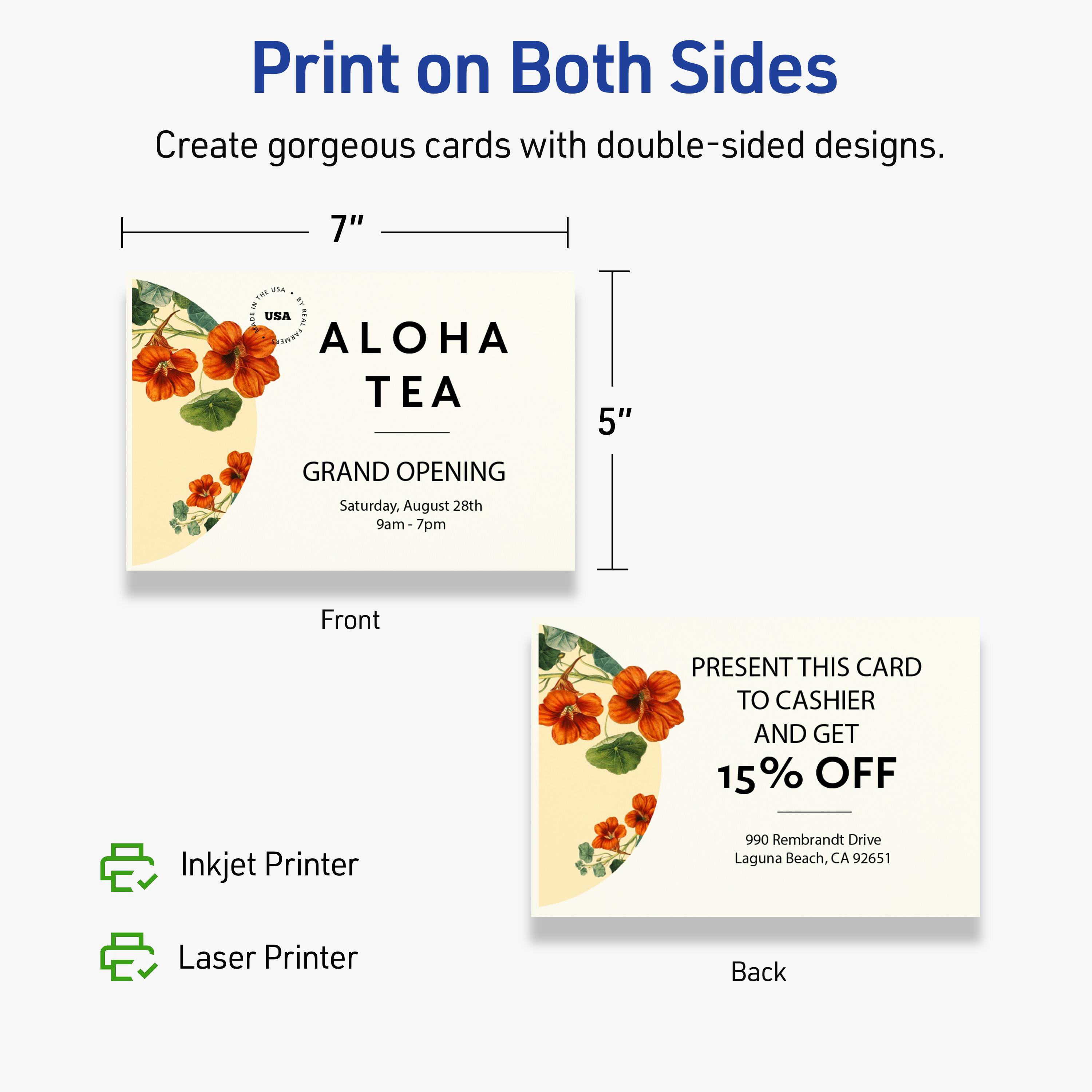 Print on Both Sides  
Create gorgeous cards with double-sided designs.  

7" x 5"  

ALOHA TEA  
GRAND OPENING  
Saturday, August 28th  
9am-7pm  

Front  
PRESENT THIS CARD TO CASHIER AND GET 15% OFF  

Back  

Inkjet Printer  
Laser Printer  

990 Rembrandt Drive  
Laguna Beach, CA 92651