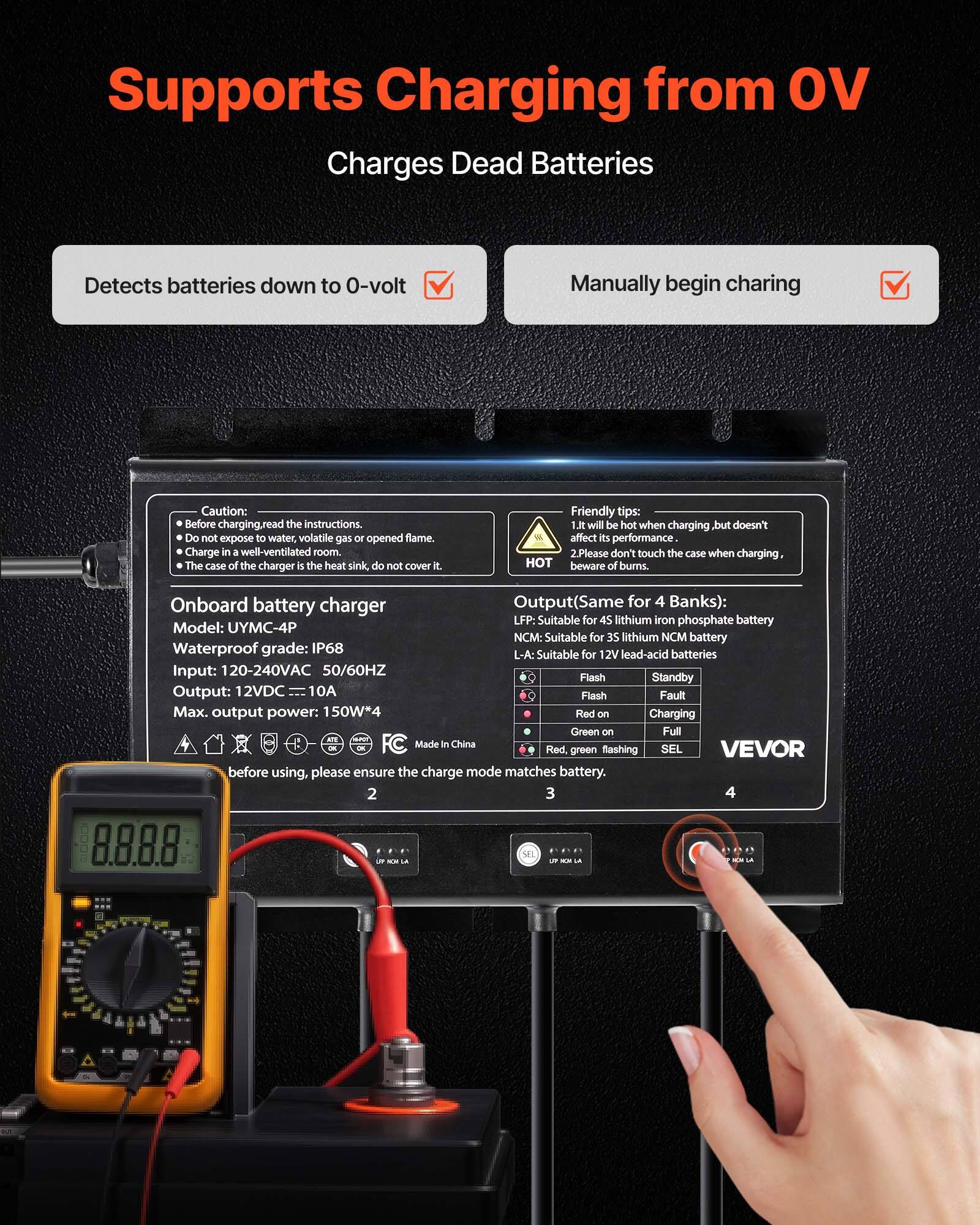 Supports Charging from OV  
Charges Dead Batteries  

Detects batteries down to 0-volt  
Manually begin charging  

Caution: Before charging, read the instructions. Do not expose to water, volatile gas or opened flame. Charge in a well-ventilated room. The case of the charger is the heat sink, do not cover it.  

Friendly tips:  
1. It will be hot when charging, but doesn't affect its performance.  
2. Please don't touch the case when charging, HOT beware of burns.  

Onboard battery charger  
Model: UYMC-4P  
Waterproof grade: IP68  
Input: 120-240VAC 50/60HZ  
Output (Same for 4 Banks):  
LFP: Suitable for 4S lithium iron phosphate battery  
NCM: Suitable for 35 lithium NCM battery  
L-A: Suitable for 12V lead-acid batteries  
Flash Standby Output: 12VDC 10A  
Flash Fault Max. output power: 150W*4  
Red on Charging  
Green on Full  

Made in China  

Red, green flashing SEL  
VEVOR  

Before