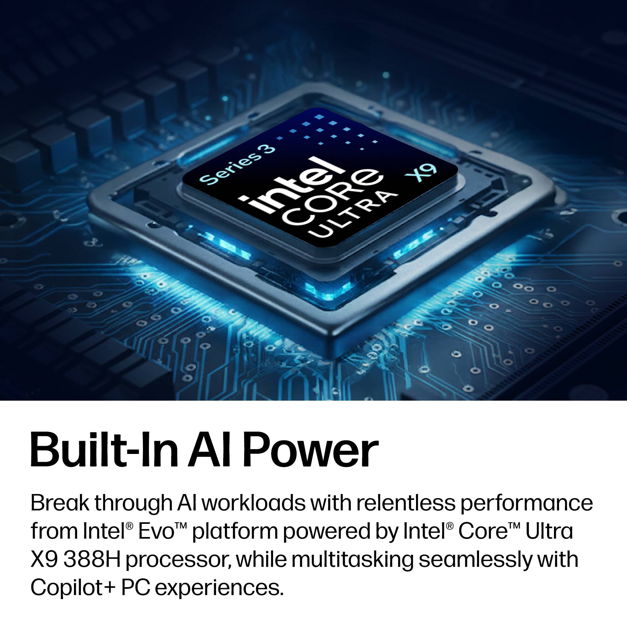 3 Series Intel X9 ULTRA  
Built-In AI Power  
Break through AI workloads with relentless performance from Intel® Evo™ platform powered by Intel® Core™ Ultra X9 388H processor, while multitasking seamlessly with Copilot+ PC experiences.