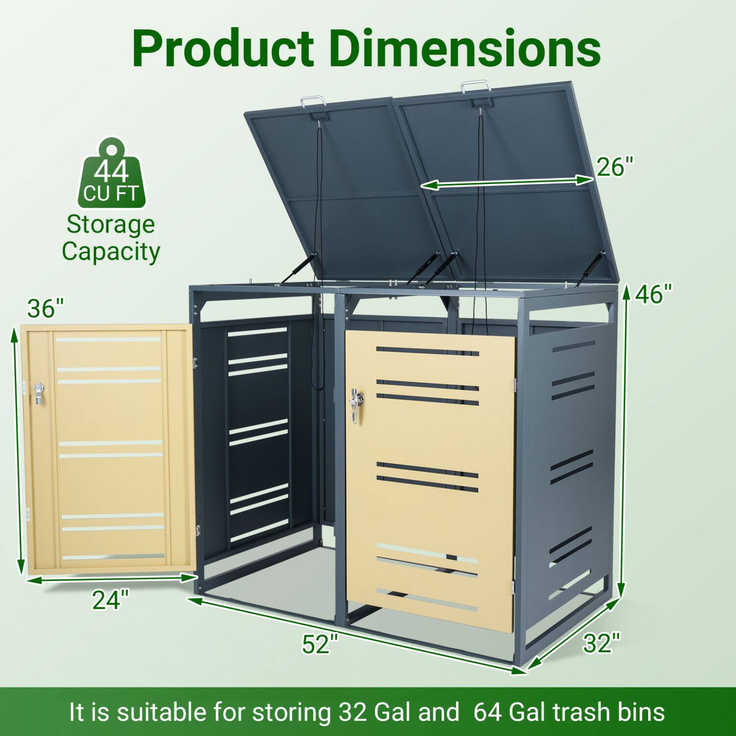 Product Dimensions  
44 CU FT Storage Capacity  
36" x 26" x 46" x 24" x 52" x 32"  
It is suitable for storing 32 Gal and 64 Gal trash bins