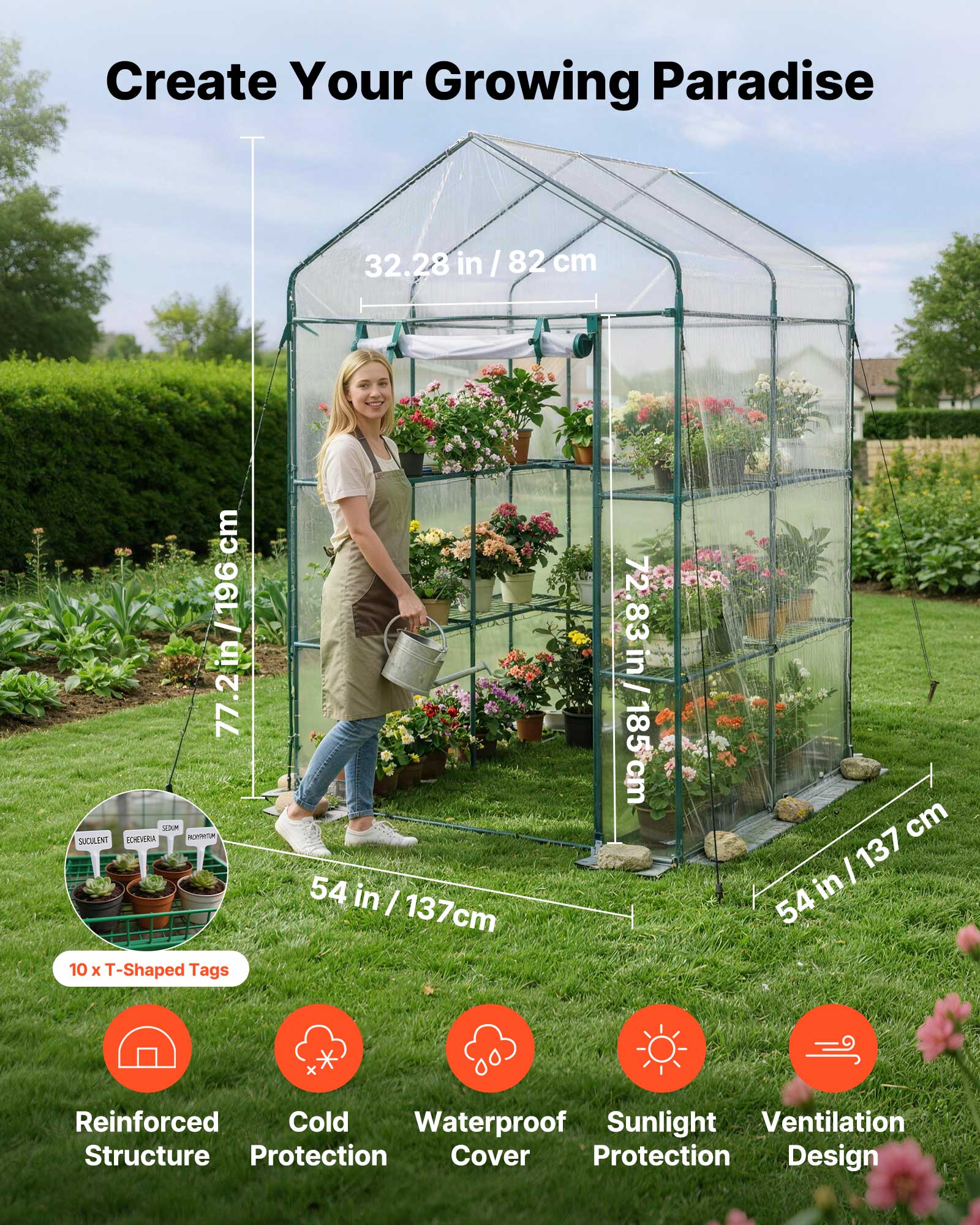 Create Your Growing Paradise

- 32.28 in / 82 cm
- 77.2 in / 196 cm
- 72.83 in / 185 cm
- 54 in / 137 cm

10 x T-Shaped Tags

- Reinforced Structure
- Cold Protection
- Waterproof Cover
- Sunlight Protection
- Ventilation Design