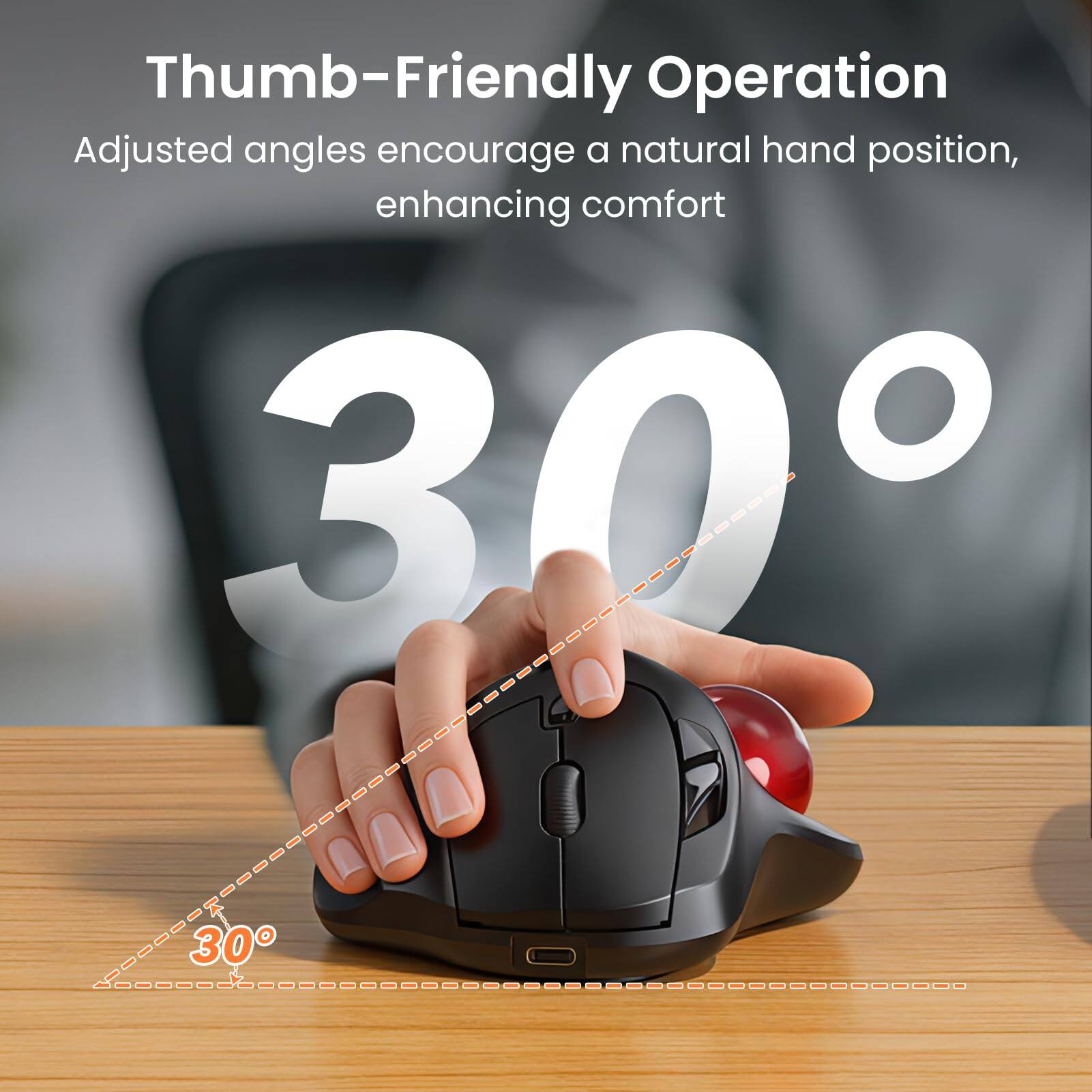 Thumb-Friendly Operation  
Adjusted angles encourage a natural hand position, enhancing comfort  

30°