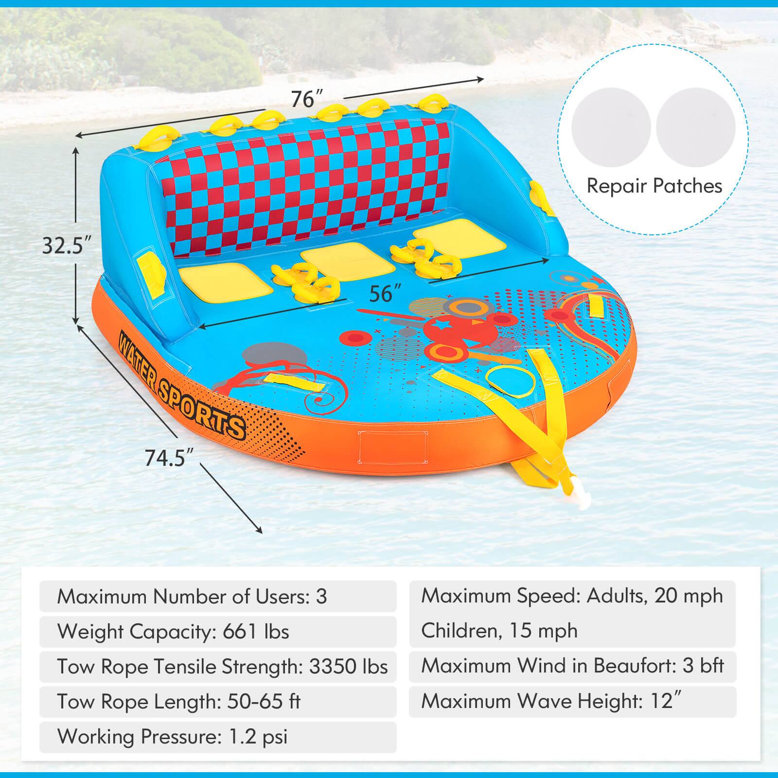 76" 32.5" 74.5" 56" Maximum Number of Users: 3 Maximum Speed: Adults, 20 mph Children, 15 mph Weight Capacity: 661 lbs Tow Rope Tensile Strength: 3350 lbs Maximum Wind in Beaufort: 3 bft Tow Rope Length: 50-65 ft Maximum Wave Height: 12" Working Pressure: 1.2 psi Repair Patches