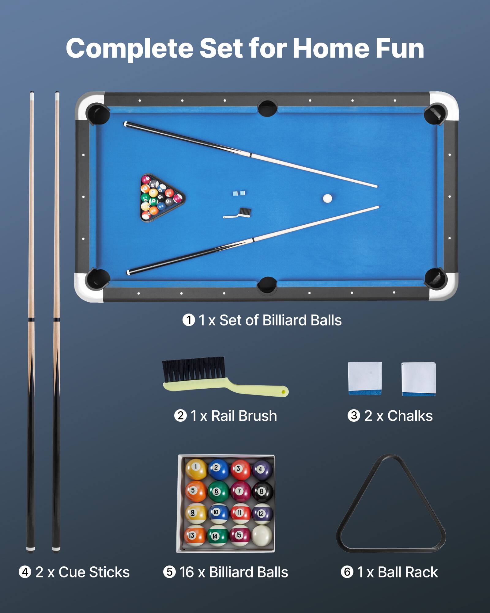 Complete Set for Home Fun

1. 1 x Set of Billiard Balls
2. 1 x Rail Brush
3. 2 x Chalks
4. 2 x Cue Sticks
5. 16 x Billiard Balls
6. 1 x Ball Rack