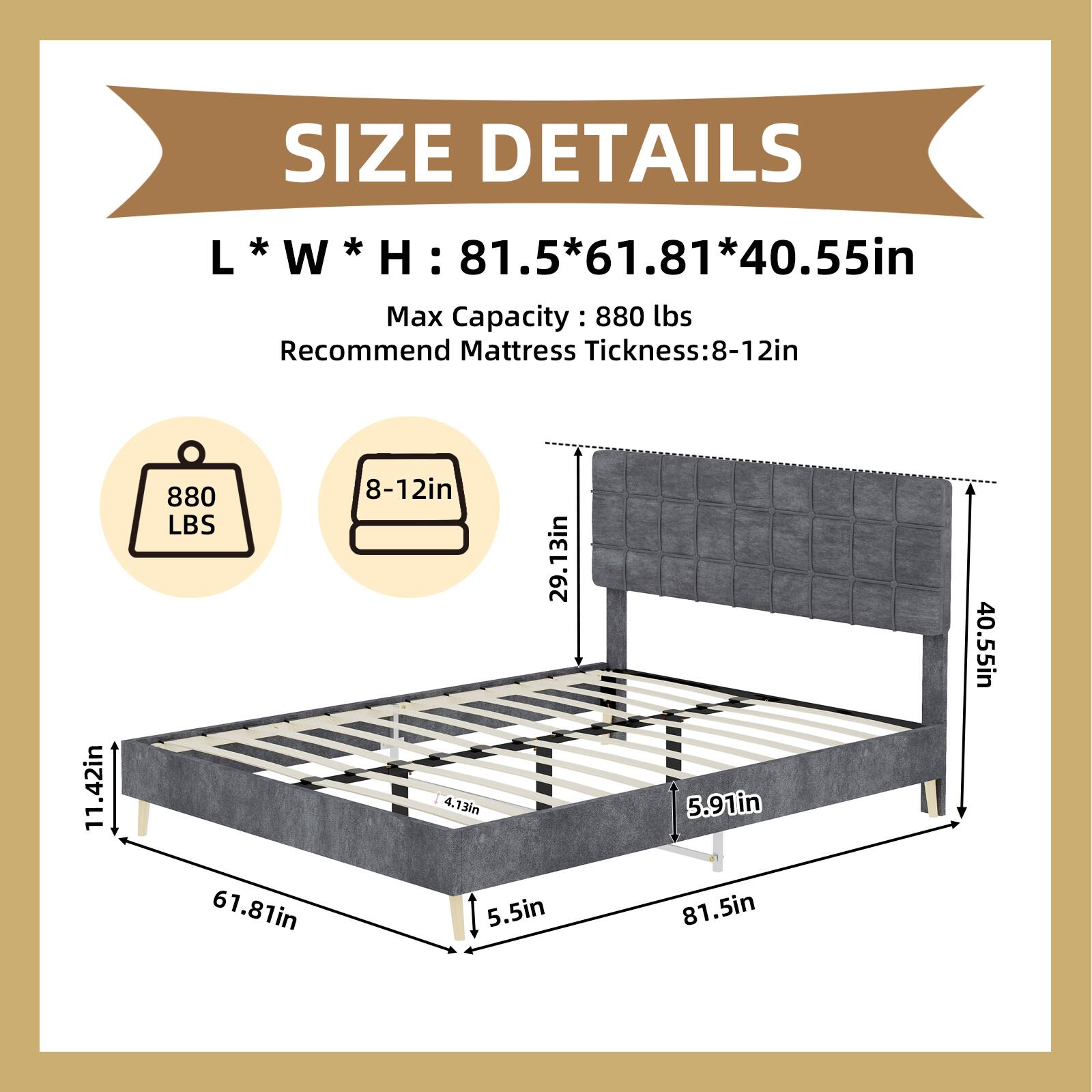 SIZE DETAILS  
L * W * H: 81.5 * 61.81 * 40.55in  
Max Capacity: 880 lbs  
Recommend Mattress Thickness: 8-12in  

- 880 LBS  
- 8-12in  
- 11.42in  
- 29.13in  
- 4.13in  
- 5.5in  
- 5.91in  
- 81.5in  
- 40.55in