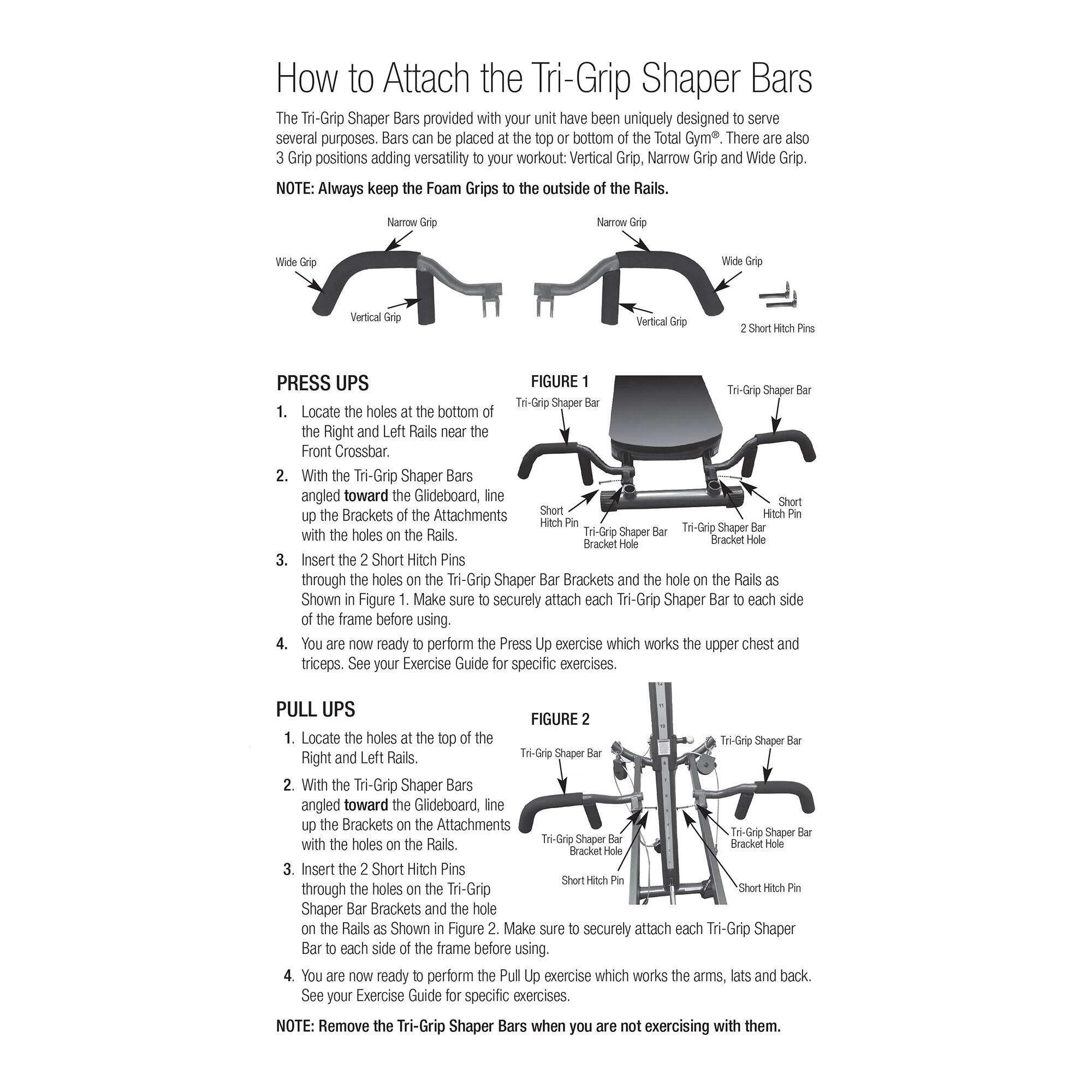 How to Attach the Tri-Grip Shaper Bars

The Tri-Grip Shaper Bars provided with your unit have been uniquely designed to serve several purposes. Bars can be placed at the top or bottom of the Total Gym®. There are also 3 Grip positions adding versatility to your workout: Vertical Grip, Narrow Grip and Wide Grip.

NOTE: Always keep the Foam Grips outside of the Rails.

PRESS UPS

1. Locate the holes at the bottom of the Right and Left Rails near the Front Crossbar.
2. With the Tri-Grip Shaper Bars angled toward the Glideboard, line up the Brackets of the Attachments with the holes on the Rails.
3. Insert the 2 Short Hitch Pins through the holes on the Tri-Grip Shaper Bar Brackets and the hole on the Rails as shown in Figure 1. Make sure to securely attach each Tri-Grip Shaper Bar to each side of the frame before using.
4. You are now ready to perform the Press exercise which works the upper chest and triceps. See your Exercise Guide for specific exercises.

PULL UPS

1. Locate the holes at the top of the Right and Left Rails.
2. With the Tri-Grip Shaper Bars angled toward the Glideboard, line