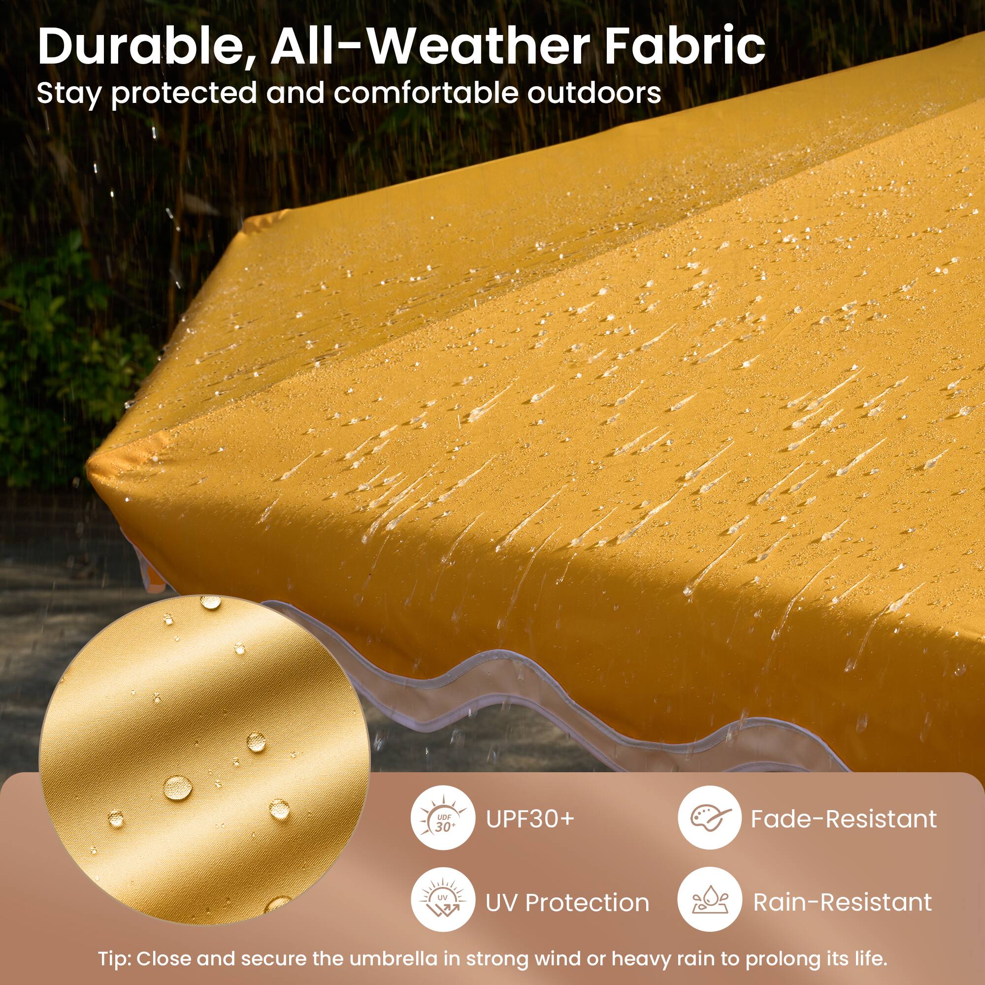 Durable, All-Weather Fabric  
Stay protected and comfortable outdoors

- UPF30+  
- UV Protection  
- Fade-Resistant  
- Rain-Resistant  

Tip: Close and secure the umbrella in strong wind or heavy rain to prolong its life.