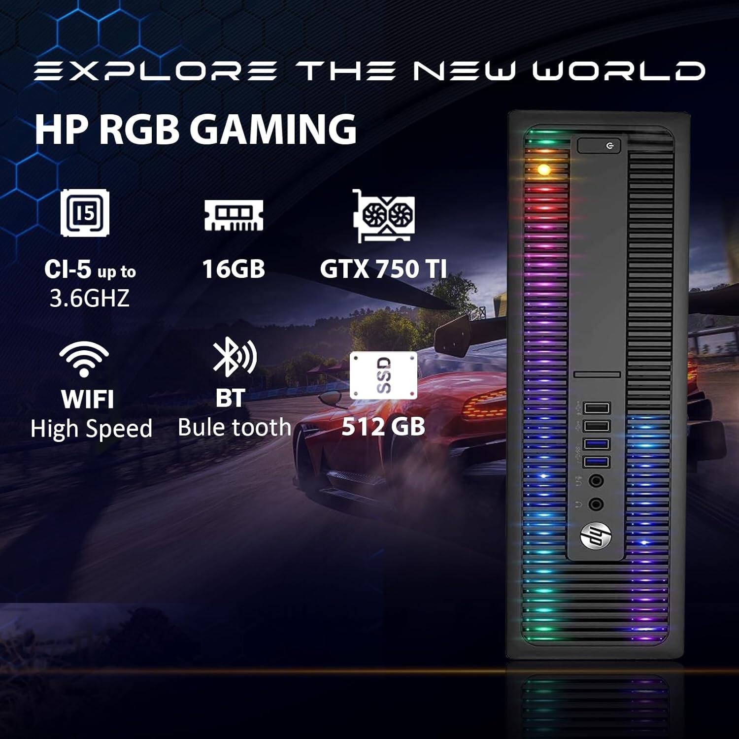 EXPLORE THE NEW WORLD

HP RGB GAMING

- CI-5 up to 3.6GHZ
- 16GB
- GTX 750 TI
- WIFI
- BT
- High Speed
- Bule tooth
- SSD 512 GB