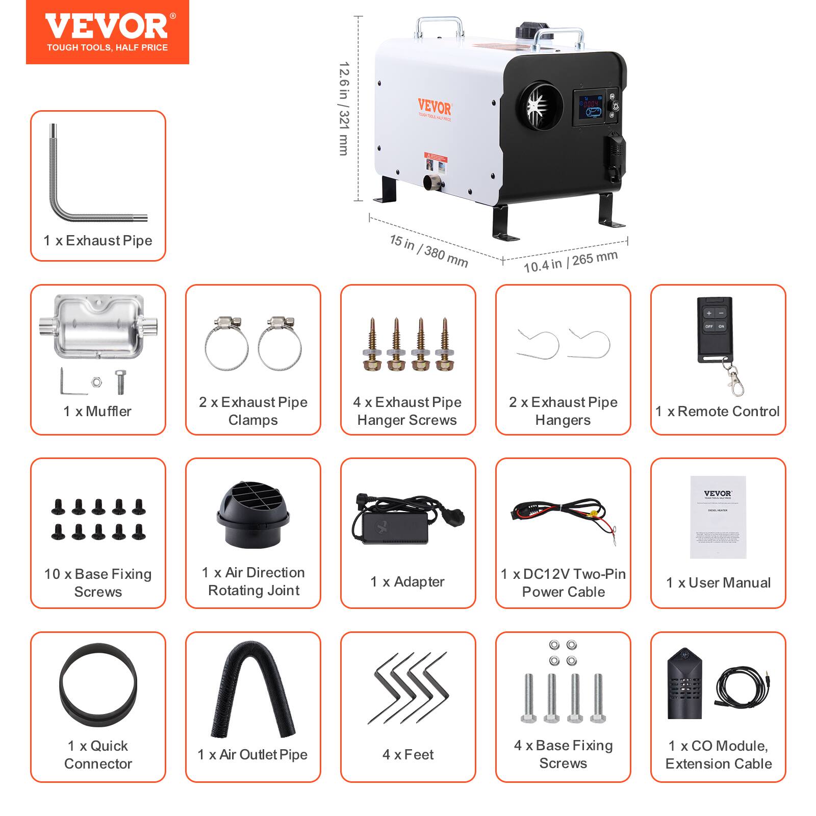 VEVOR TOUGH TOOLS, HALF PRICE

12.6 in / 321 mm

VEVOR

1 X Exhaust Pipe
15 in - 380 mm
265 mm 10.4in

1 X Muffler
2 X Exhaust Pipe Clamps
4 X Exhaust Pipe Hanger Screws
2 X Exhaust Pipe Hangers
1 X Remote Control

10 X Base Fixing Screws
1 X Air Direction Rotating Joint
1 X Adapter
1 X DC12V Two-Pin Power Cable
1 X User Manual

1 X Quick Connector
1 X Air Outlet Pipe
4 X Feet
4 X Base Fixing Screws
1 X CO Module, Extension Cable