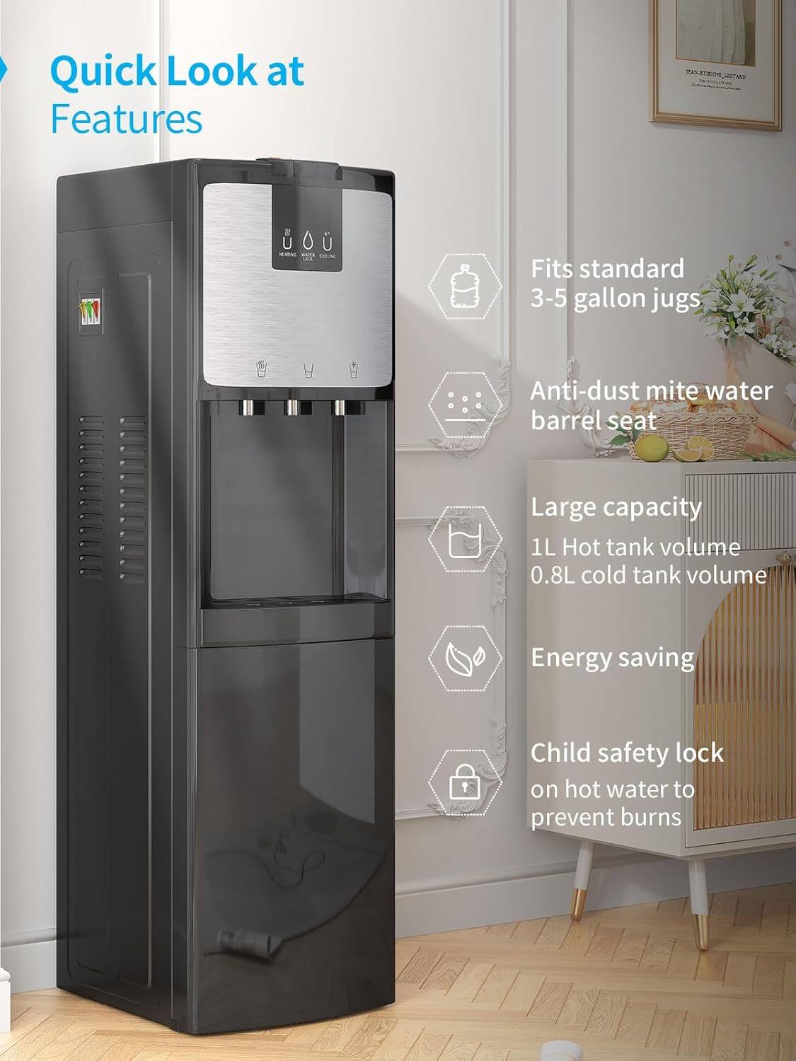 Quick Look at Features

- Fits standard 3-5 gallon jugs
- Anti-dust mite water barrel seat
- Large capacity
  - 1L Hot tank volume
  - 0.8L cold tank volume
- Energy saving
- Child safety lock on hot water to prevent burns