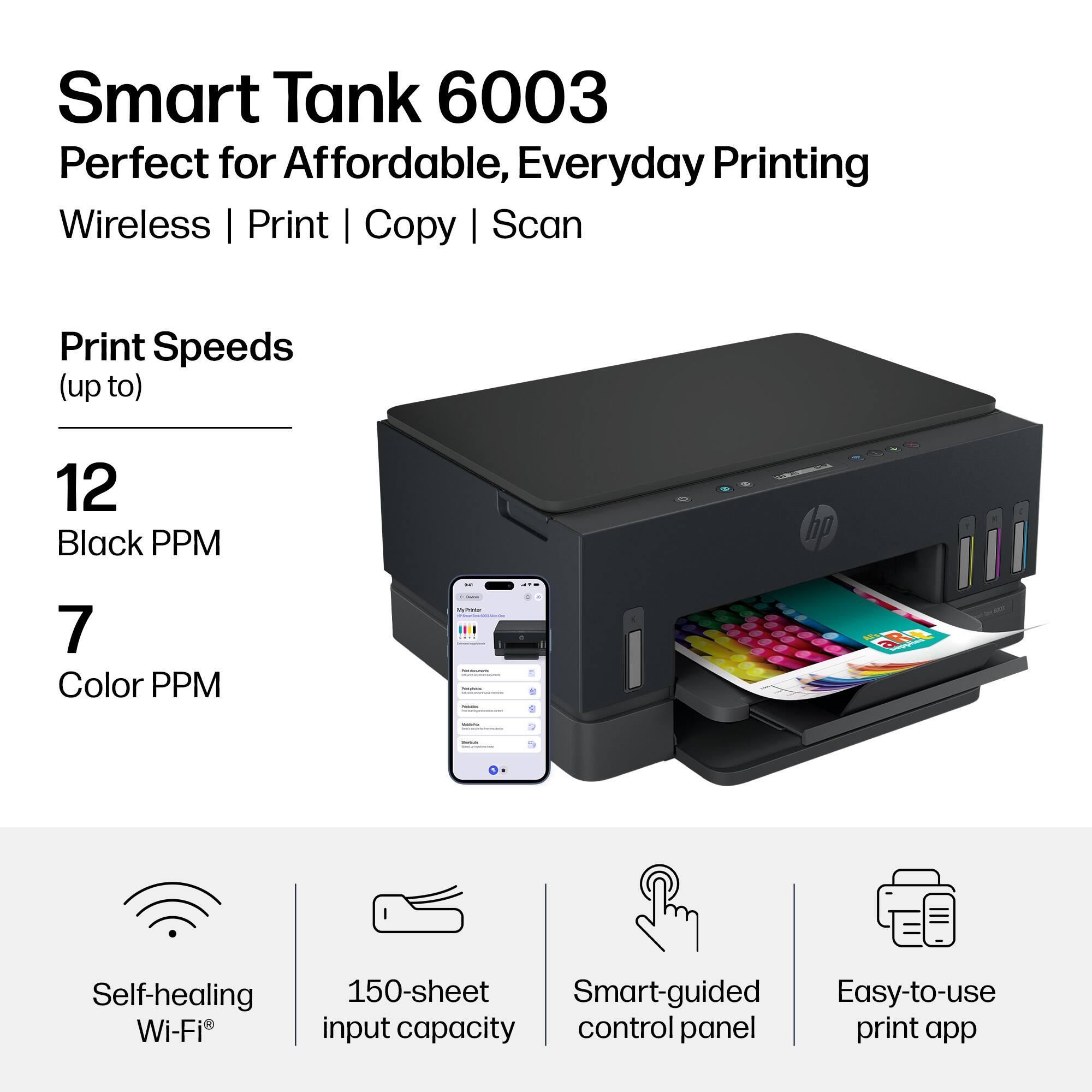 Smart Tank 6003  
Perfect for Affordable, Everyday Printing  
Wireless | Print | Copy | Scan  

Print Speeds (up to)  
12 Black PPM  
7 Color PPM  

Self-healing Wi-Fi®  
150-sheet input capacity  
Smart-guided control panel  
Easy-to-use print app