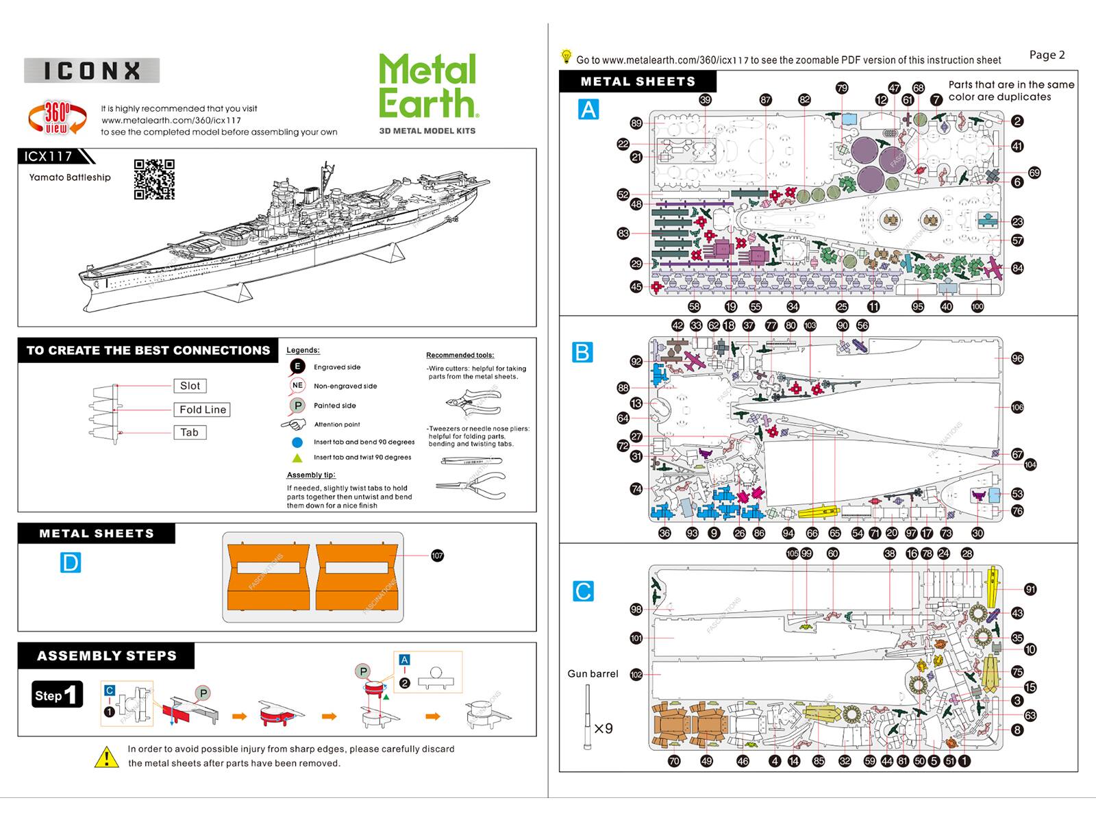 **ICONX**

**Metal Earth**

3D METAL MODEL KITS

**ICX117**

Yamato Battleship

It is highly recommended that you visit www.metalearth.com/360/icx117 to see the completed model before assembling your own.

**Page 2**

Go to www.metalearth.com/360/icx1 to see the zoomable PDF version of this instruction sheet.

**TO CREATE THE BEST CONNECTIONS**

Legends:
- Engraved side
- Non-engraved side
- Painted side

Recommended tools:
- Wire cutters - helpful for taking parts from the metal sheets.
- Tweezers or needle nose pliers: bending and twisting tabs.
- First 90 degrees
- Twist 90 degrees
- Insert tab and bend
- Assembly line: If needed, slightly twist tabs to hold parts together then untwist and bend them down for a nice finish

**METAL SHEETS**

Parts that are in the same color are duplicates

**ASSEMBLY STEPS**

Step 1

In order to avoid possible injury from sharp edges, please be careful when discarding the metal sheets after parts have been removed.

**METAL SHEETS
