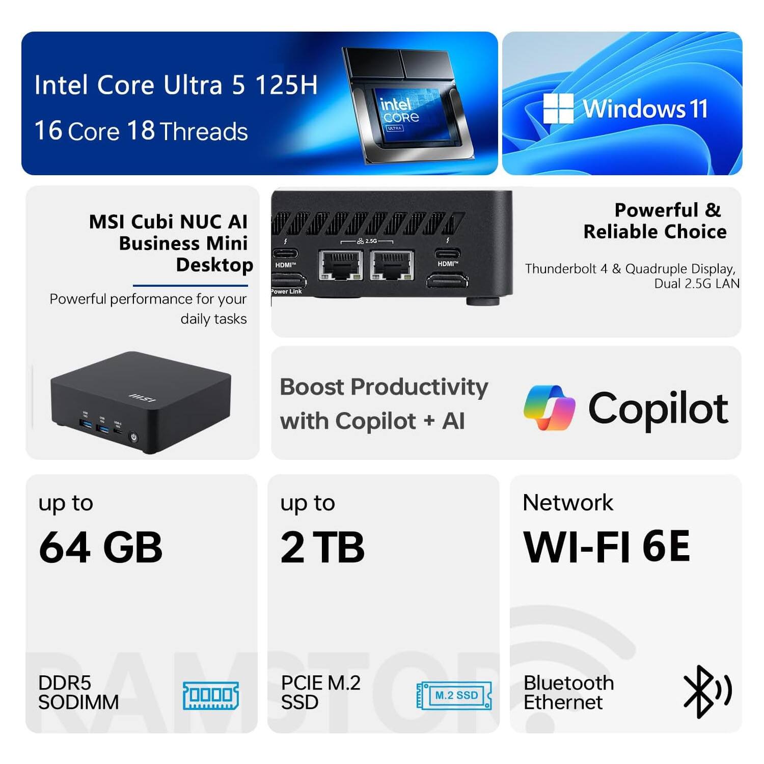 Intel Core Ultra 5 125H  
16 Core 18 Threads  
Intel Core  
Windows 11  

MSI Cubi NUC AI Business Mini Desktop  
Powerful performance for your daily tasks  

Powerful & Reliable Choice  
Thunderbolt 4 & Quadruple Display, Dual 2.5G LAN  

Boost Productivity with Copilot + AI Copilot  

up to 64 GB  
DDR5 SODIMM  

up to 2 TB  
PCIe M.2 SSD  

Network  
WI-FI 6E  
Bluetooth  
Ethernet