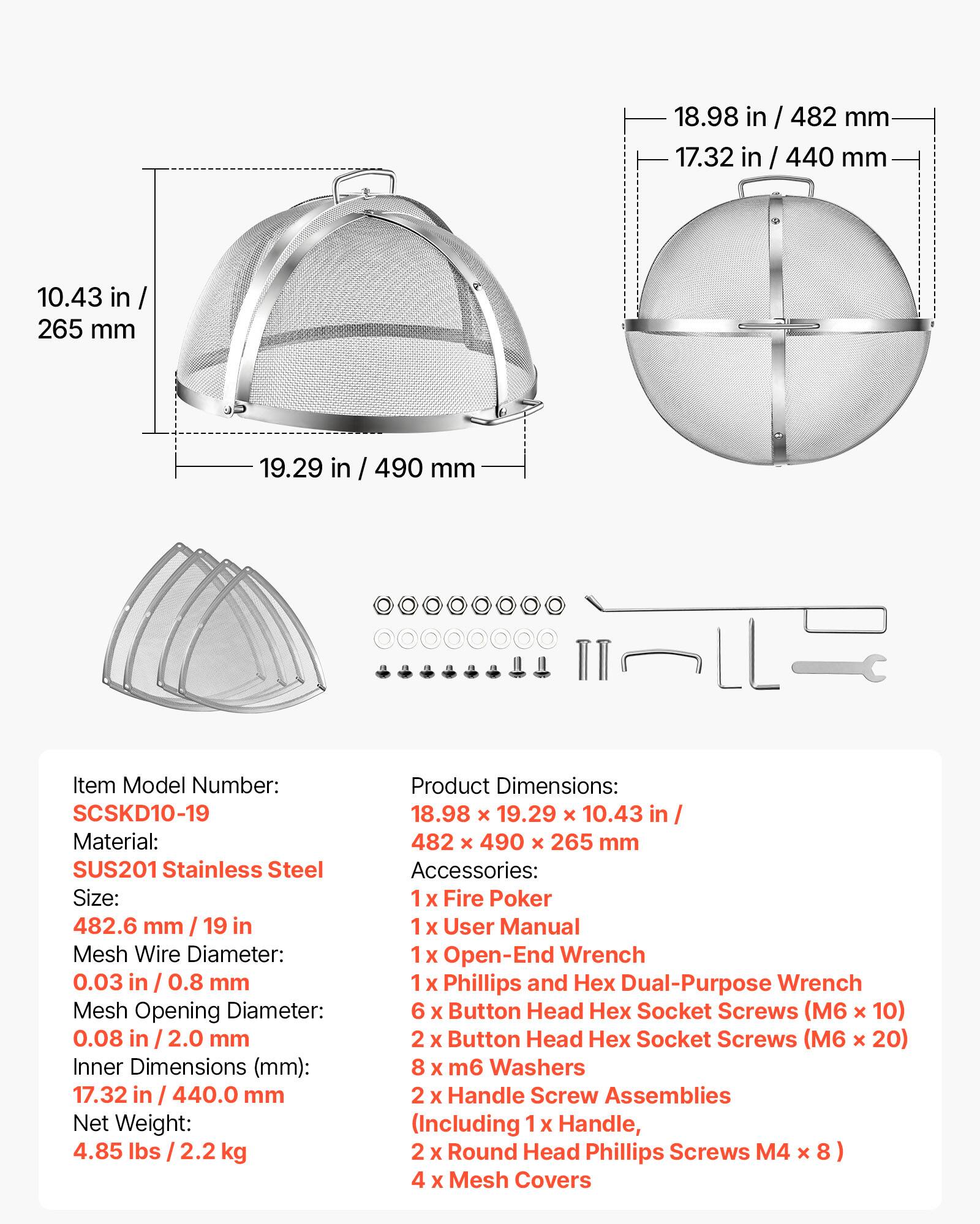 18.98 in / 482 mm  
17.32 in / 440 mm  
10.43 in / 265 mm  
19.29 in / 490 mm  

Item Model Number: SCSKD10-19  
Material: SUS201 Stainless Steel  
Size: 482.6 mm / 19 in  
Mesh Wire Diameter: 0.03 in / 0.8 mm  
Mesh Opening Diameter: 0.08 in / 2.0 mm  
Inner Dimensions (mm): 17.32 in / 440.0 mm  
Net Weight: 4.85 lbs / 2.2 kg  

Product Dimensions: 18.98 x 19.29 x 10.43 in / 482 x 490 x 265 mm  

Accessories:  
1 x Fire Poker  
1 x User Manual  
1 x Open-End Wrench  
1 x Phillips and Dual-Purpose Wrench  
6 x Button Head Socket Screws (M6 x 10)  
2 x Button Head Socket Screws