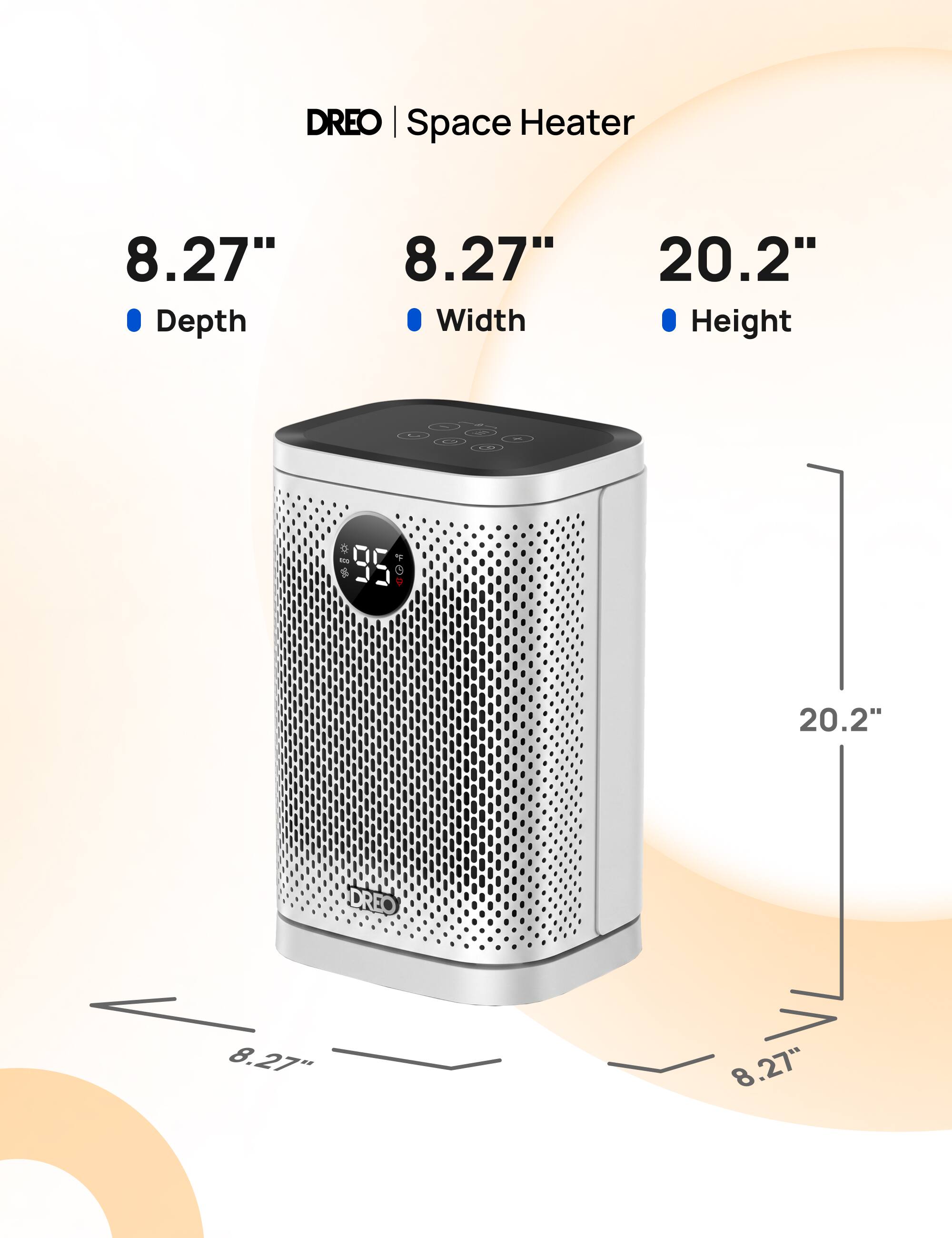 DREO Space Heater
8.27" Depth
8.27" Width
20.2" Height
