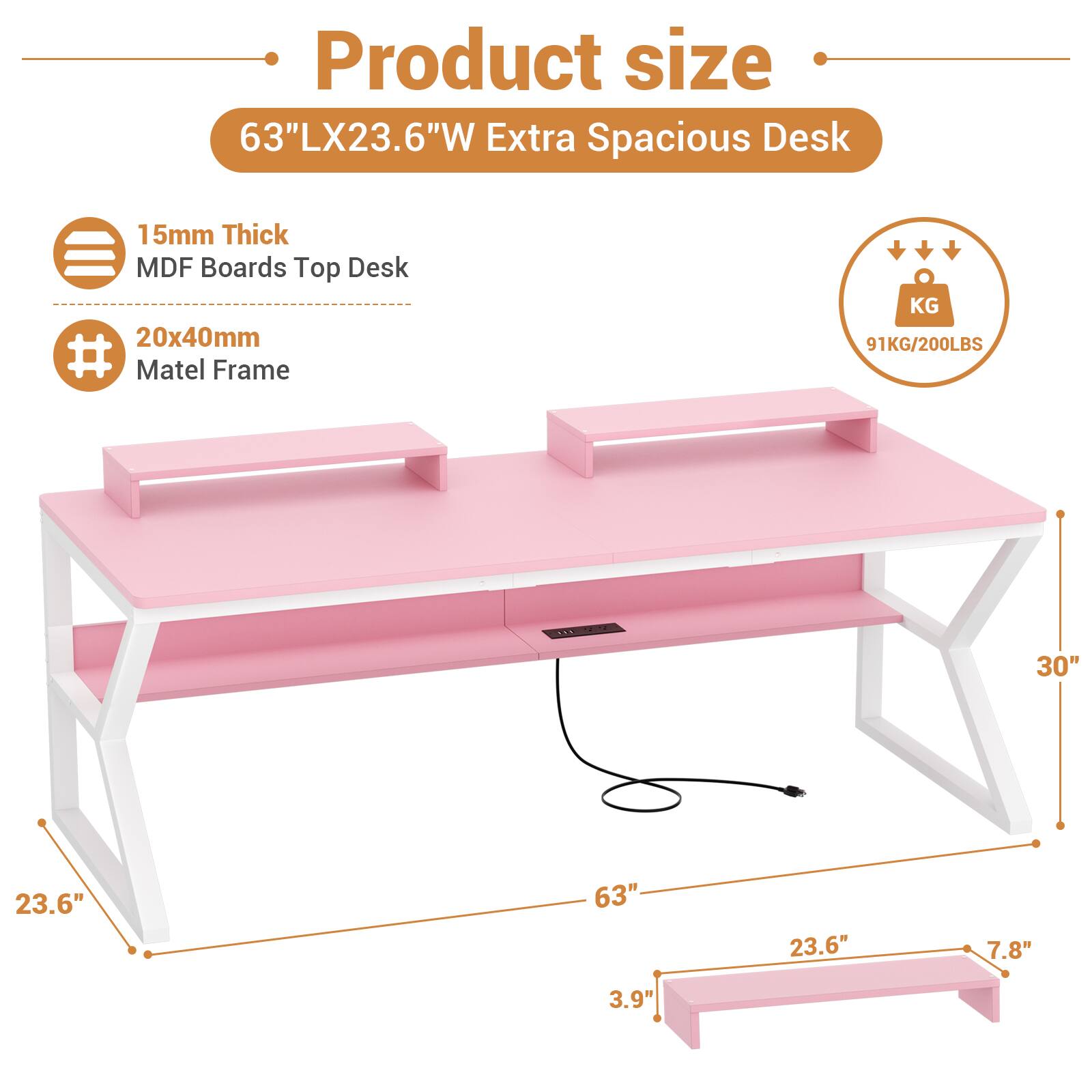 Product size  
63"LX23.6"W Extra Spacious Desk  
15mm Thick MDF Boards Top Desk  
20x40mm Matel Frame  
91KG/200LBS  
30"  
23.6"  
63"  
23.6"  
7.8"  
3.9"