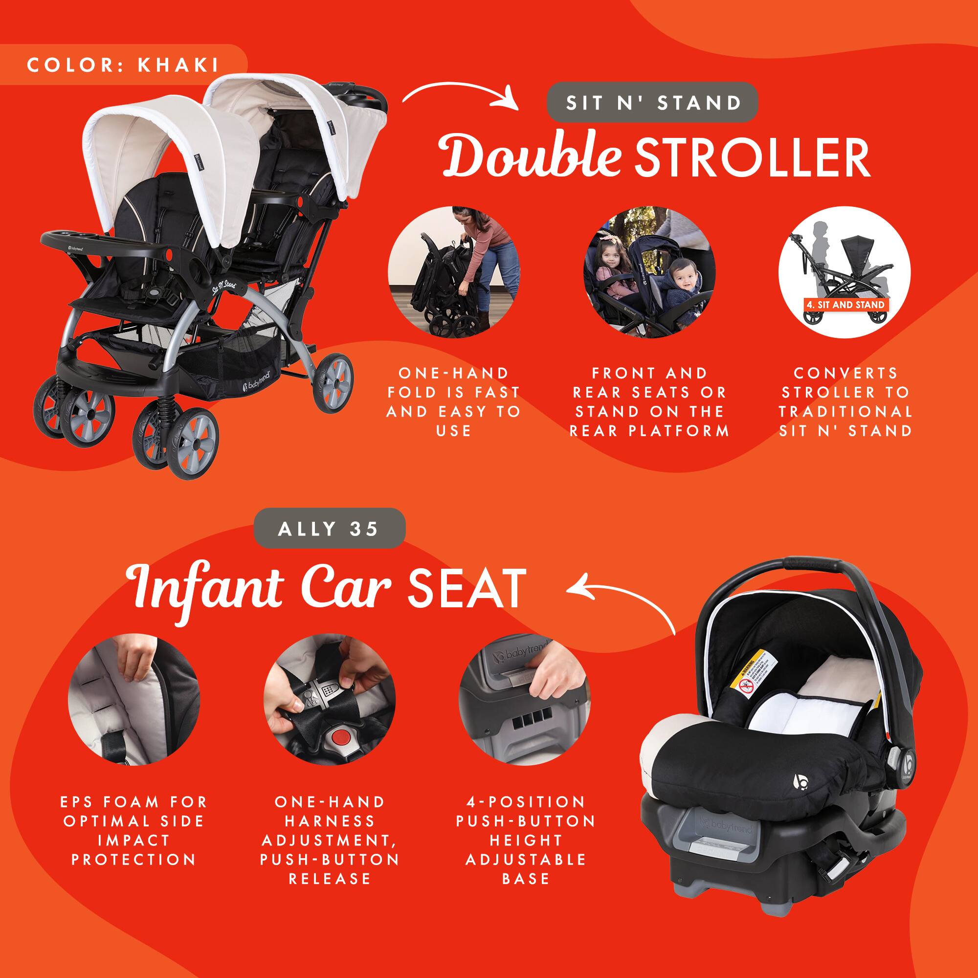 COLOR: KHAKI

SIT N' STAND Double STROLLER
- ONE-HAND FOLD IS FAST AND EASY TO USE
- FRONT AND REAR SEATS OR STAND ON THE TRADITIONAL REAR PLATFORM
- CONVERTS STROLLER TO SIT N' STAND

ALLY 35 Infant Car SEAT
- EPS FOAM FOR OPTIMAL SIDE IMPACT PROTECTION
- ONE-HAND HARNES ADJUSTMENT, PUSH-BUTTON RELEASE
- 4-POSITION PUSH-BUTTON ADJUSTABLE HEIGHT BASE