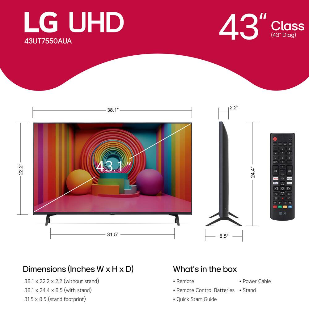 LG UHD 43UT7550AUA  
43" Class (43" Diag)  

Dimensions (Inches W x H x D)  
- 38.1 x 22.2 x 2.2 (without stand)  
- 38.1 x 24.4 x 8.5 (with stand)  
- 31.5 x 8.5 (stand footprint)  

What's in the box  
- Remote  
- Remote Control Batteries  
- Power Cable  
- Stand  
- Quick Start Guide