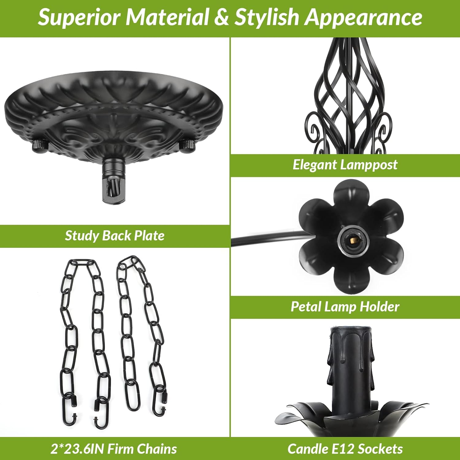 Superior Material & Stylish Appearance

- Elegant Lamp Post
- Study Back Plate
- Petal Lamp Holder
- 2*23.6IN Firm Chains
- Candle E12 Sockets