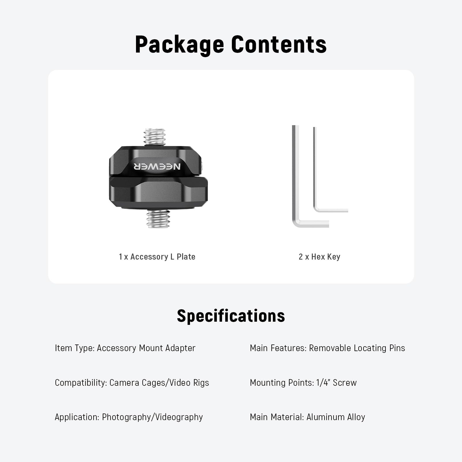 Package Contents  
NEEWER  
1 x Accessory L Plate  
2 x Hex Key  

Specifications  
Item Type: Accessory Mount Adapter  
Compatibility: Camera Cages/Video Rigs  
Application: Photography/Videography  
Main Features: Removable Locating Pins  
Mounting Points: 1/4" Screw  
Main Material: Aluminum Alloy