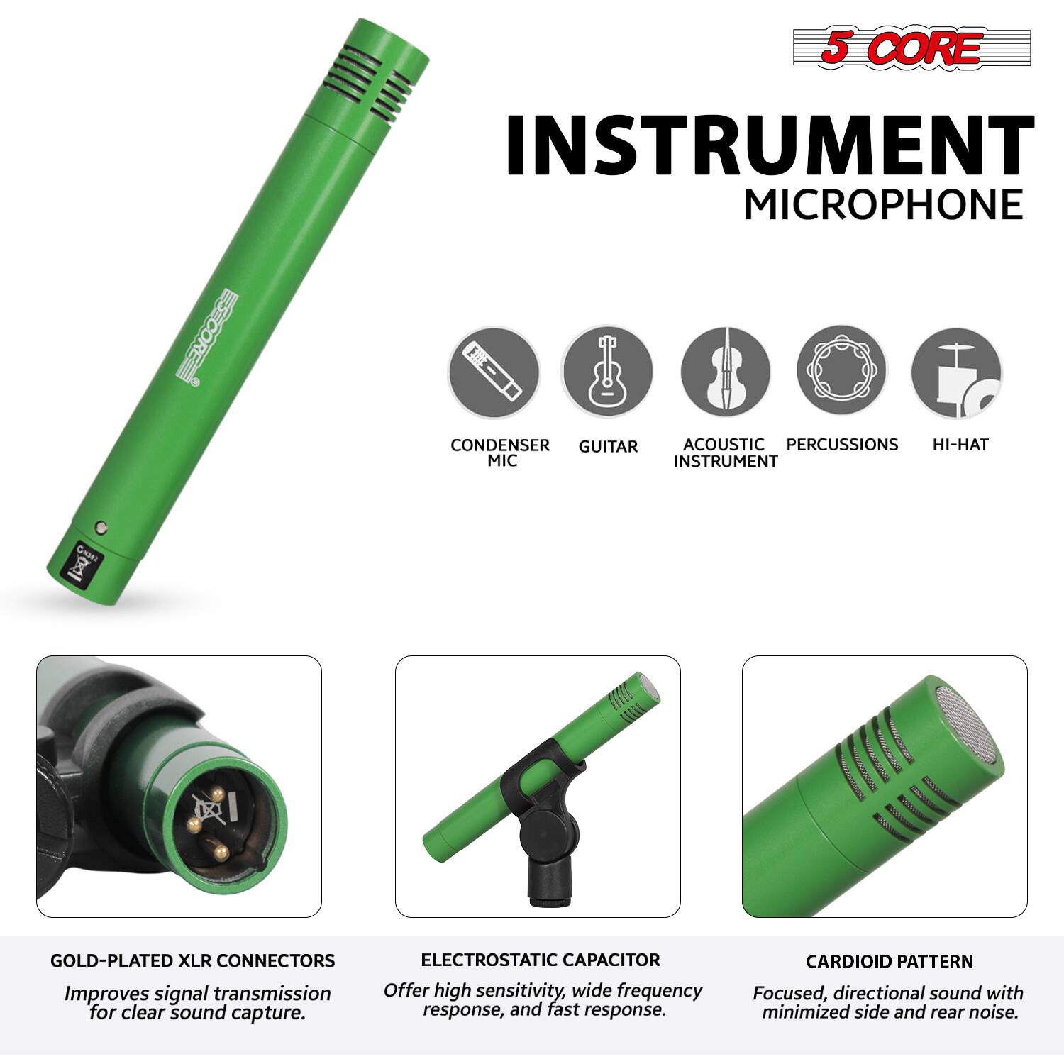 5 CORE INSTRUMENT MICROPHONE

- CONDENSER MIC
- GUITAR
- ACOUSTIC INSTRUMENT
- PERCUSSIONS
- HI-HAT

GOLD-PLATED XLR CONNECTORS
Improves signal transmission for clear sound capture.

ELECTROSTATIC CAPACITOR
Offers high sensitivity, wide frequency response, and fast response.

CARDIOID PATTERN
Focused, directional sound with minimized side and rear noise.