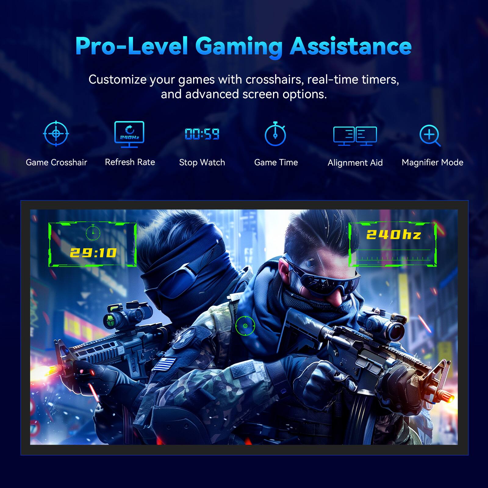 Pro-Level Gaming Assistance

Customize your games with crosshairs, real-time timers, and advanced screen options.

- Game Crosshair
- Refresh Rate
- Stop Watch
- Game Time
- Alignment Aid
- Magnifier Mode

29:10 240hz