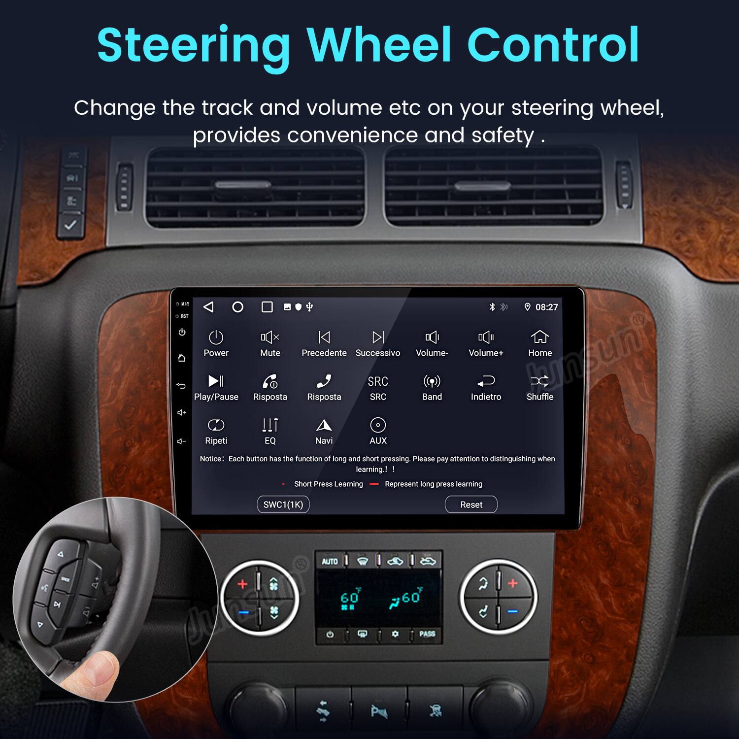 Steering Wheel Control

Change the track and volume etc on your steering wheel, provides convenience and safety.

* 08:27
* Power
* Mute
* Precedente
* Successivo
* Volume-
* Volume+
* Home
* Play/Pause
* Risposta
* Ripeti
* EQ
* Navi
* SRC
* SRC
* AUX
* Band
* Indietro
* Shuffle

Notice: Each button has the function of long and short pressing. Please pay attention to distinguishing when learning.

- Short Press Learning
- Long Press Learning

SWC1(1K) Reset

AUTO - A
4 x 4
60
60
PASS