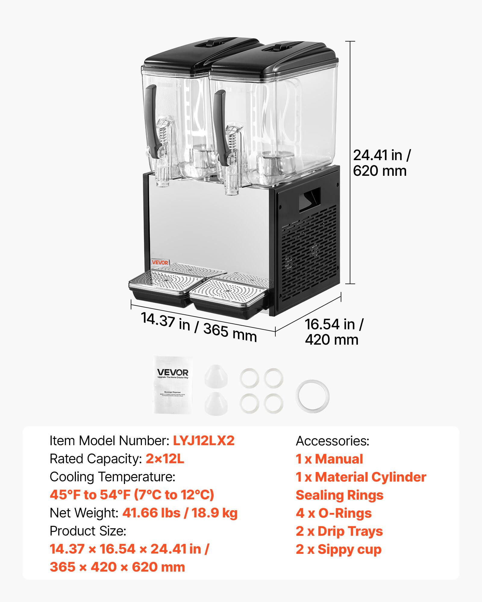 24.41 in / 620 mm  
VEVOR  
14.37 in / 365 mm  
16.54 in / 420 mm  
VEVOR Proternal  
-  
Item Model Number: LYJ12LX2  
Rated Capacity: 2x12L  
Cooling Temperature: 45°F to 54°F (7°C to 12°C)  
Net Weight: 41.66 lbs / 18.9 kg  
Product Size: 14.37 x 16.54 x 24.41 in / 365 x 420 x 620 mm  
Accessories:  
1 x Manual  
1 x Material Cylinder Sealing Rings  
4 x O-Rings  
2 x Drip Trays  
2 x Sippy cup