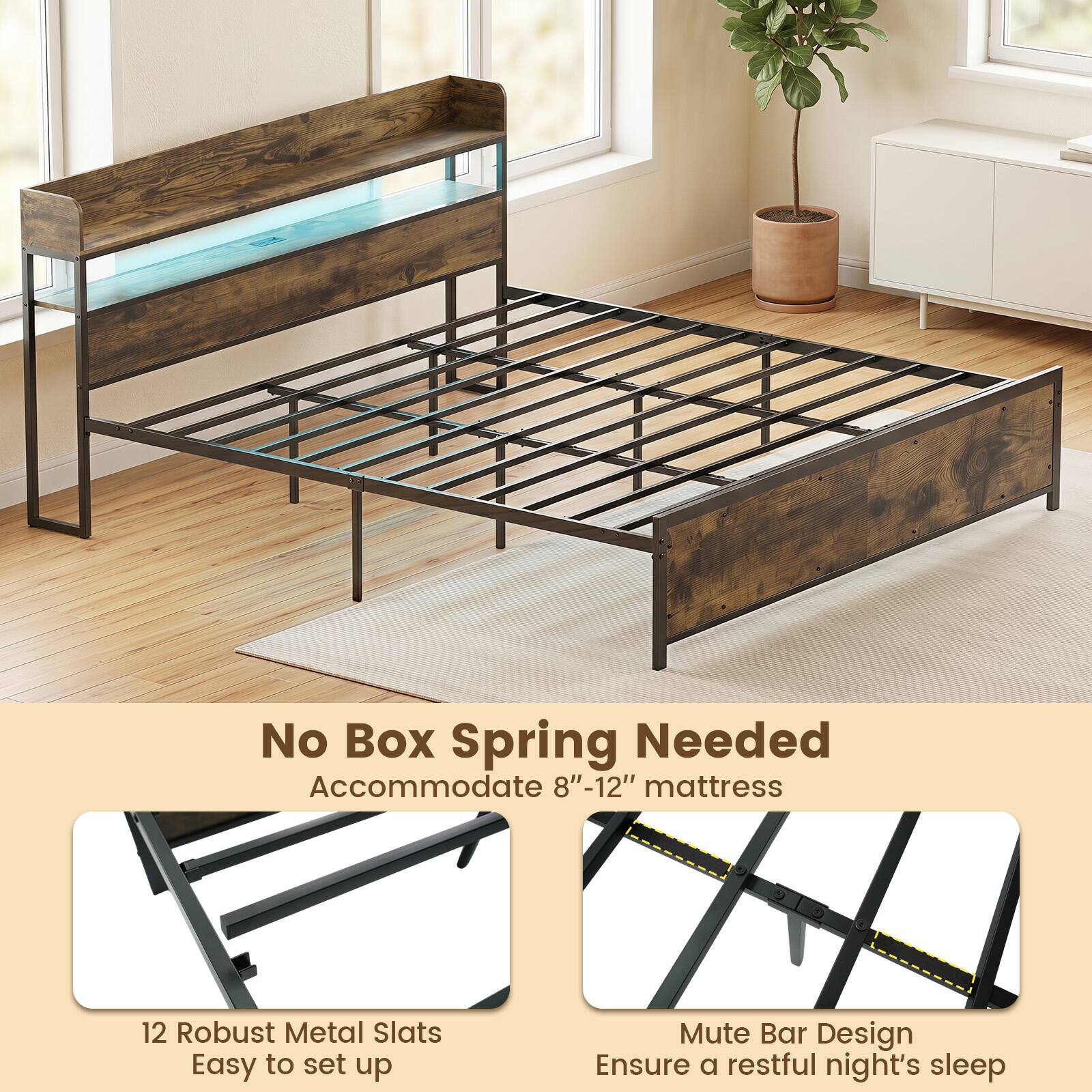 No Box Spring Needed  
Accommodate 8"-12" mattress  
12 Robust Metal Slats  
Easy to set up  
Mute Bar Design  
Ensure a restful night's sleep