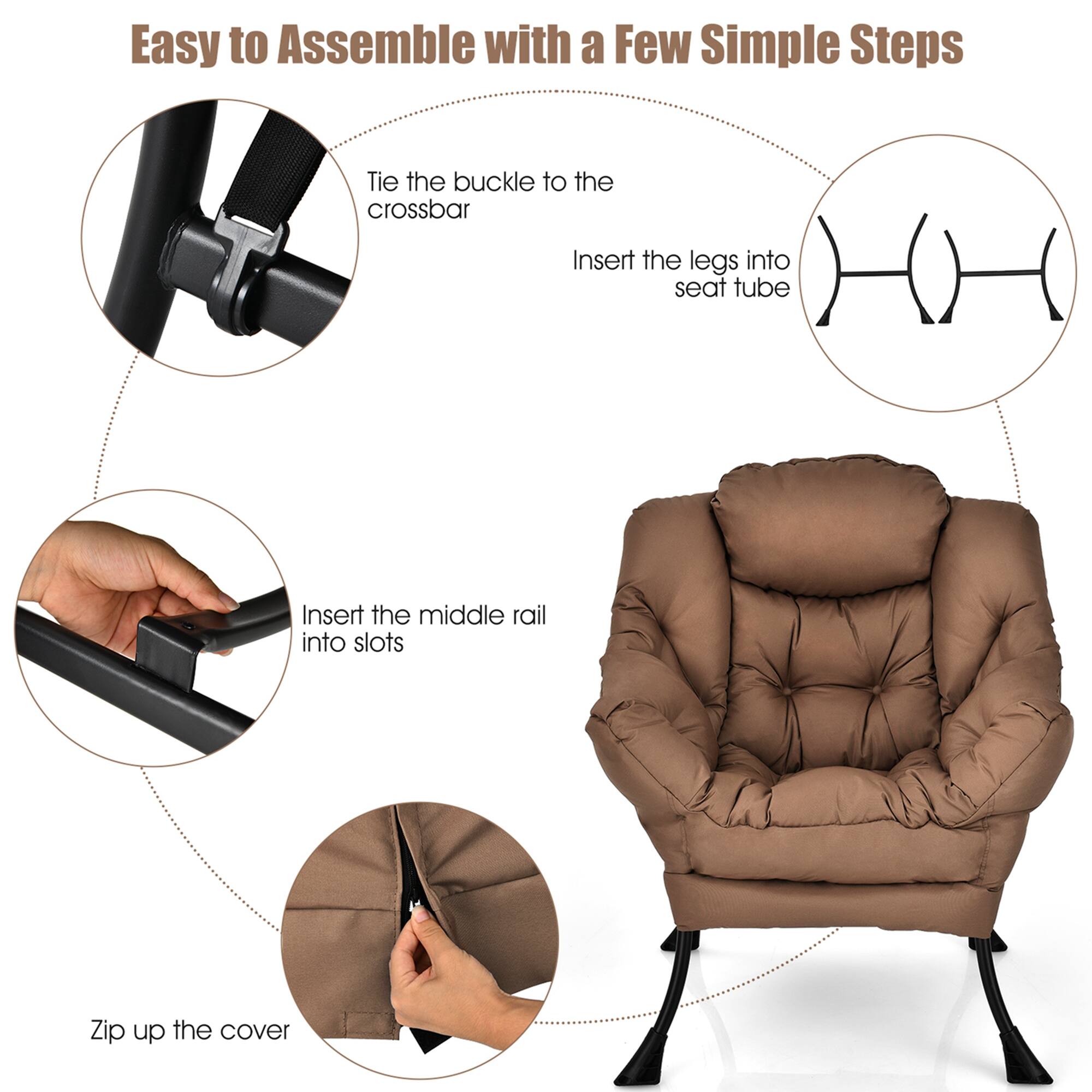 Easy to Assemble with a Few Simple Steps:

1. Tie the buckle to the crossbar
2. Insert the legs into the seat tube
3. Insert the middle rail into slots
4. Zip up the cover