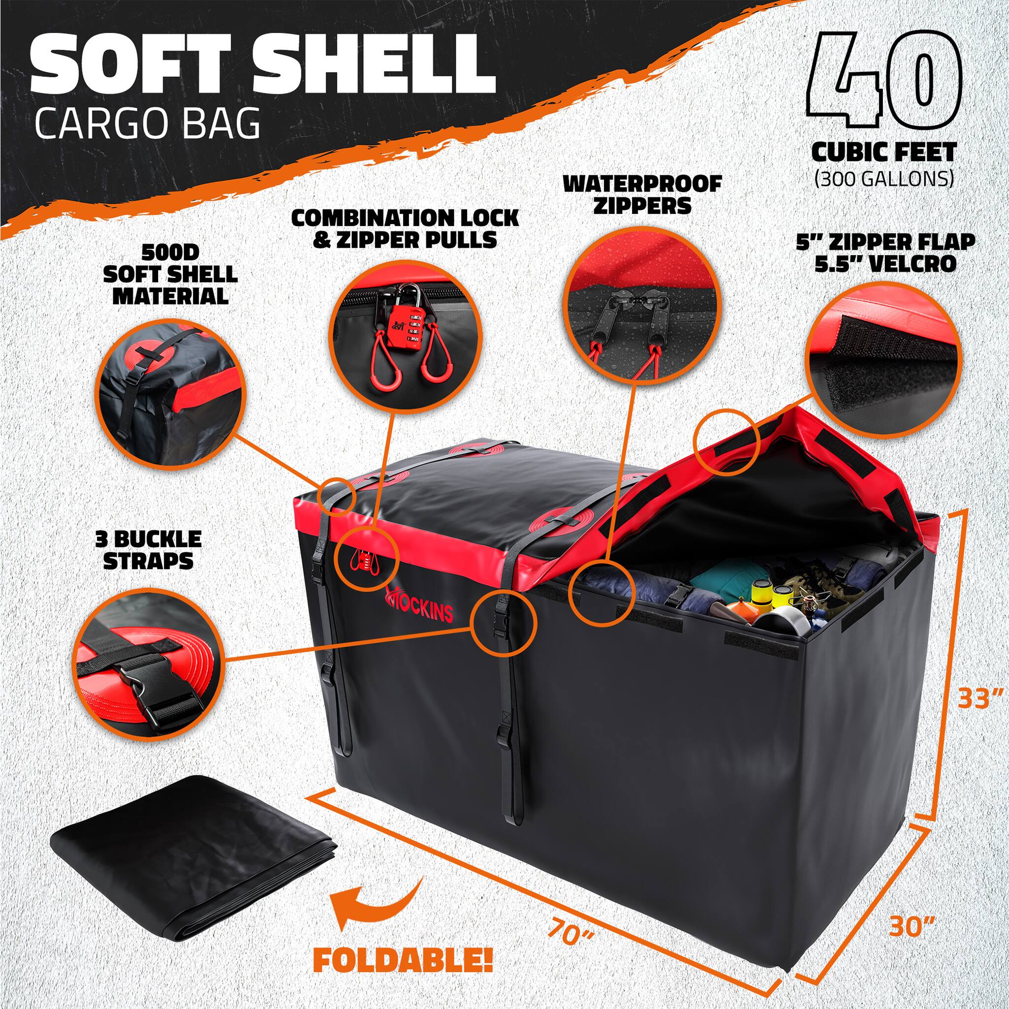 SOFT SHELL CARGO BAG  
40 CUBIC FEET (300 GALLONS)  
WATERPROOF ZIPPERS  
COMBINATION LOCK & ZIPPER PULLS  
5" ZIPPER FLAP  
5.5" VELCRO  
500D SOFT SHELL MATERIAL  
3 BUCKLE STRAPS  
33" x 70" x 30"  
FOLDABLE!