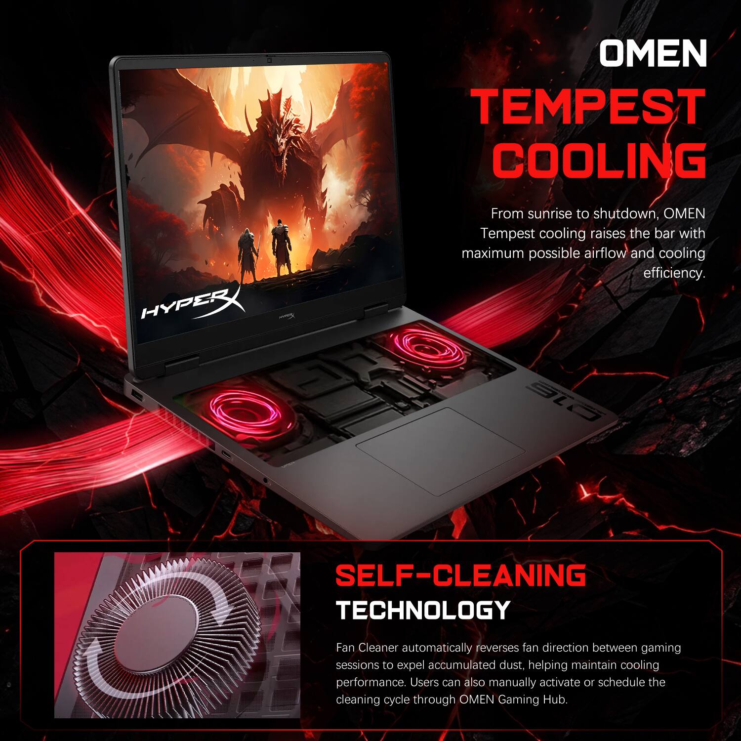 OMEN TEMPEST COOLING

From sunrise to shutdown, OMEN Tempest cooling raises the bar with maximum possible airflow and cooling efficiency.

SELF-CLEANING TECHNOLOGY

Fan Cleaner automatically reverses fan direction between gaming sessions to expel accumulated dust, helping maintain cooling performance. Users can also manually activate or schedule the cleaning cycle through OMEN Gaming Hub.