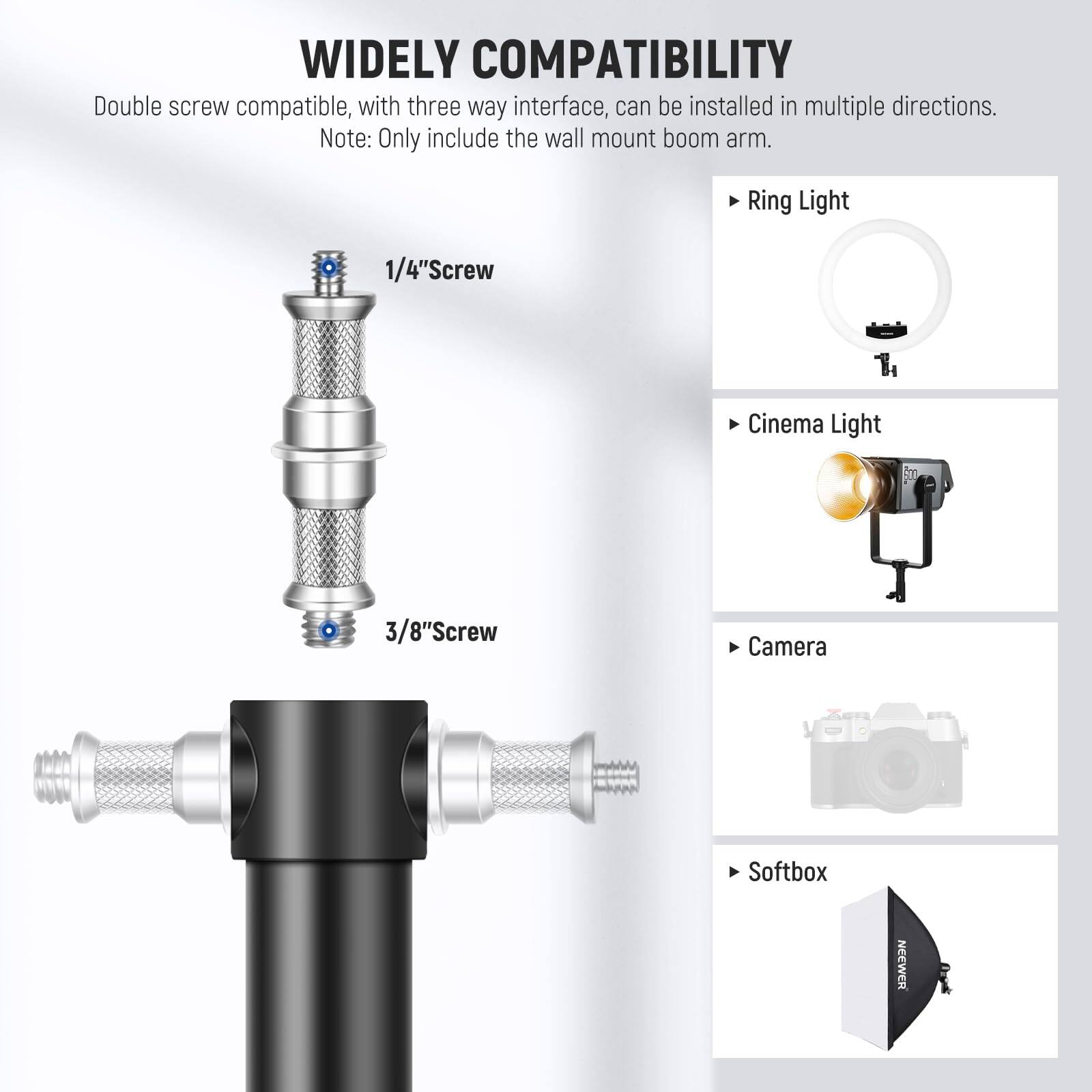 WIDELY COMPATIBILITY

Double screw compatible, with three way interface, can be installed in multiple directions.  
Note: Only include the wall mount boom arm.

- Ring Light
- Cinema Light
- Camera
- Softbox

1/4" Screw  
3/8" Screw