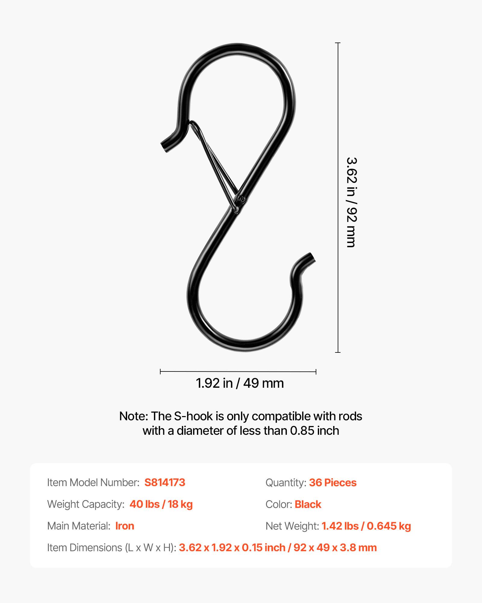 3.62 in / 92 mm  
1.92 in / 49 mm  

Note: The S-hook is only compatible with rods with a diameter of less than 0.85 inch  

Item Model Number: S814173  
Quantity: 36 Pieces  
Weight Capacity: 40 lbs / 18 kg  
Color: Black  
Main Material: Iron  
Net Weight: 1.42 lbs / 0.645 kg  
Item Dimensions (L x W x H): 3.62 x 1.92 x 0.15 inch / 92 x 49 x 3.8 mm