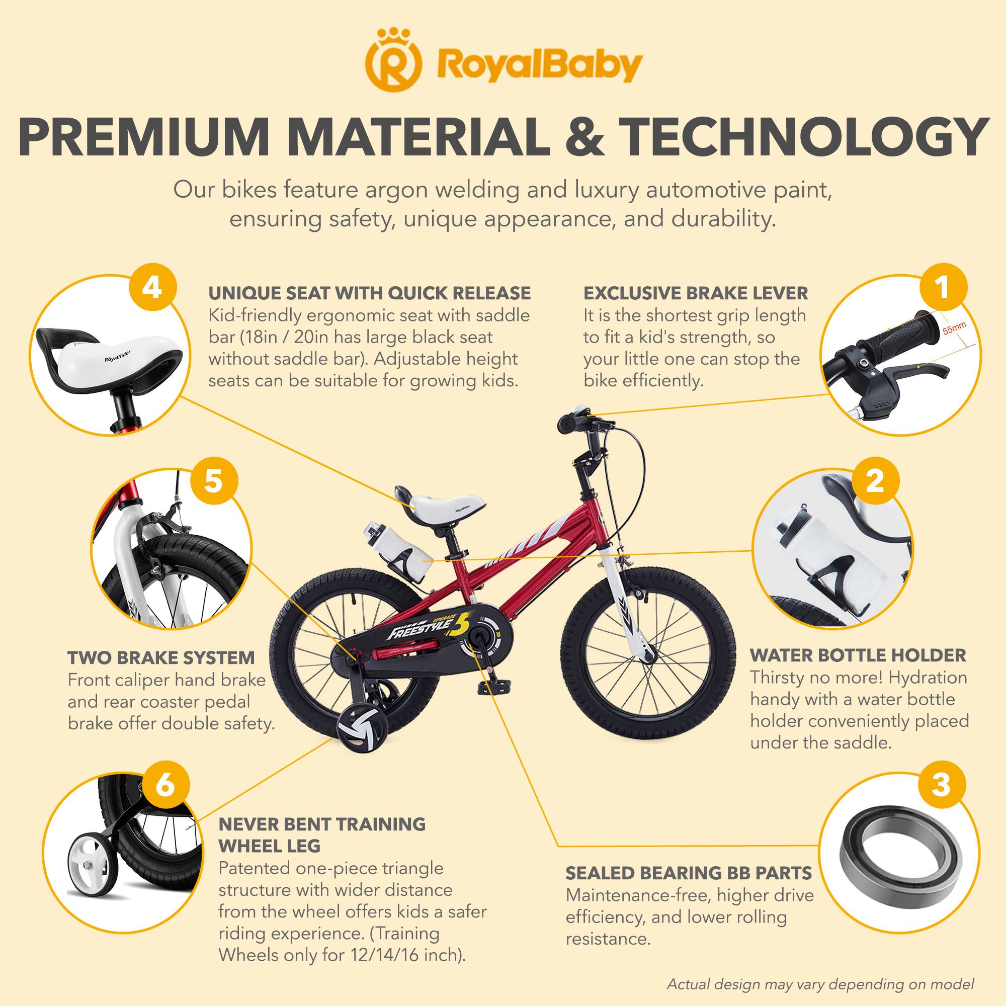 **RoyalBaby PREMIUM MATERIAL & TECHNOLOGY**

Our bikes feature argon welding and luxury automotive paint, ensuring safety, unique appearance, and durability.

**1. EXCLUSIVE BRAKE LEVER**
It is the shortest grip length bar (18in / 20in has large black seat to fit a kid's strength, so your little one can stop the bike efficiently.

**2. UNIQUE SEAT WITH QUICK RELEASE**
Kid-friendly ergonomic seat with saddle bar (18in / 20in has large black seat to fit a kid's strength, so without saddle bar). Adjustable height seats can be suitable for growing kids.

**3. SEALED BEARING BB PARTS**
Maintenance-free, higher drive efficiency, and lower rolling resistance.

**4. TWO BRAKE SYSTEM**
Front caliper hand brake and rear coaster pedal brake offer double safety.

**5. WATER BOTTLE HOLDER**
Thirsty no more! Hydration handy with a water bottle holder conveniently placed under the saddle.

**6. NEVER BENT TRAINING WHEEL LEG**
Patented one-piece triangle structure with wider distance from the wheel offers kids a safer riding experience. (Training Wheels only for 12/14/16 inch).

*Actual design may vary