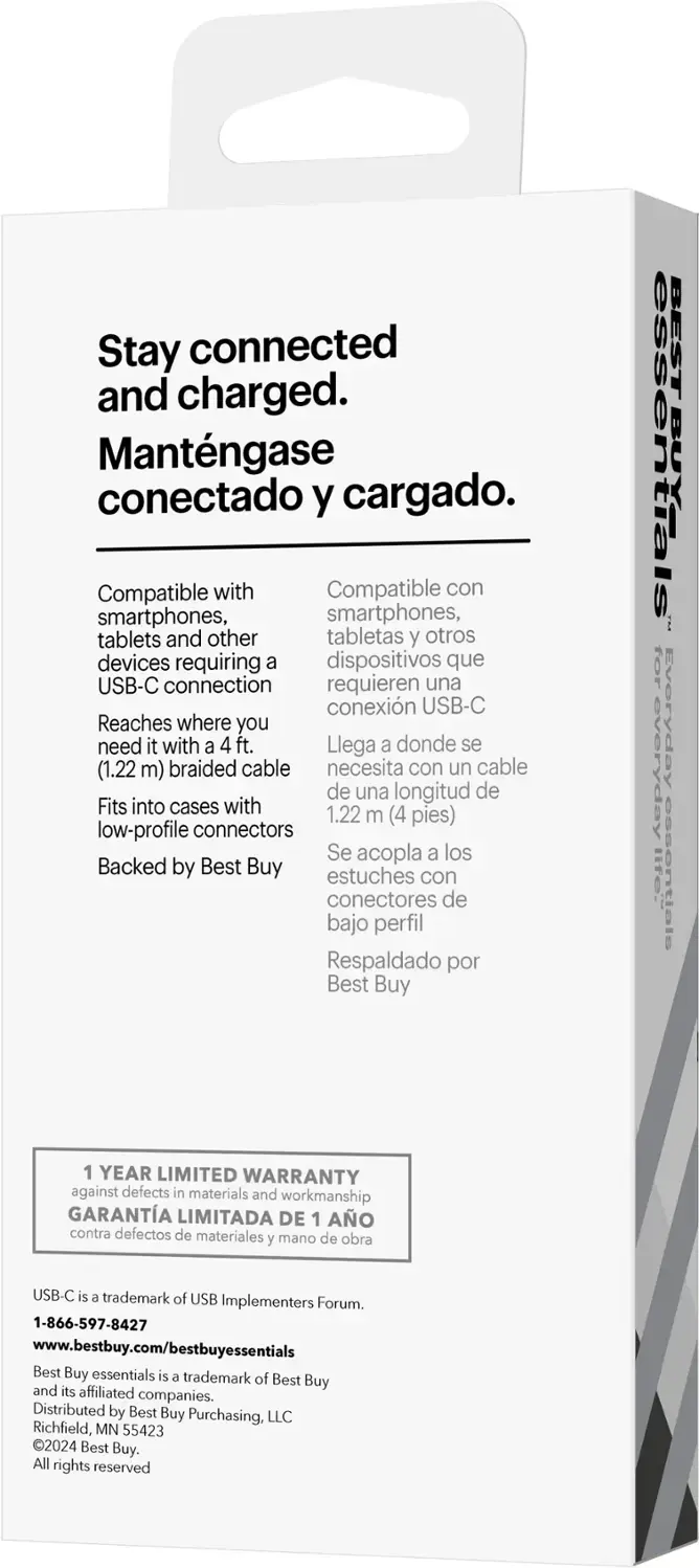 Stay connected and charged. Mantngase conectado y cargado. Compatible with smartphones, tablets, and other devices requiring a USB-C connection. Reaches where you need it with a 4 ft. (1.22 m) braided cable. Fits into cases with low-profile connectors. Backed by Best Buy. BEST BUY ESSENTIALS 30-YEAR LIMITED WARRANTY against defects in materials and workmanship. USB-C is a trademark of USB Implementers Forum. 1-866-597-8427. [www.bestbuy.com/bestbuyessentials](http://www.bestbuy.com/bestbuyessentials). Best Buy essentials is a trademark of Best Buy and its affiliated companies. Distributed by Best Buy Purchasing, LLC, Richfield, MN 55423. 2024 Best Buy.