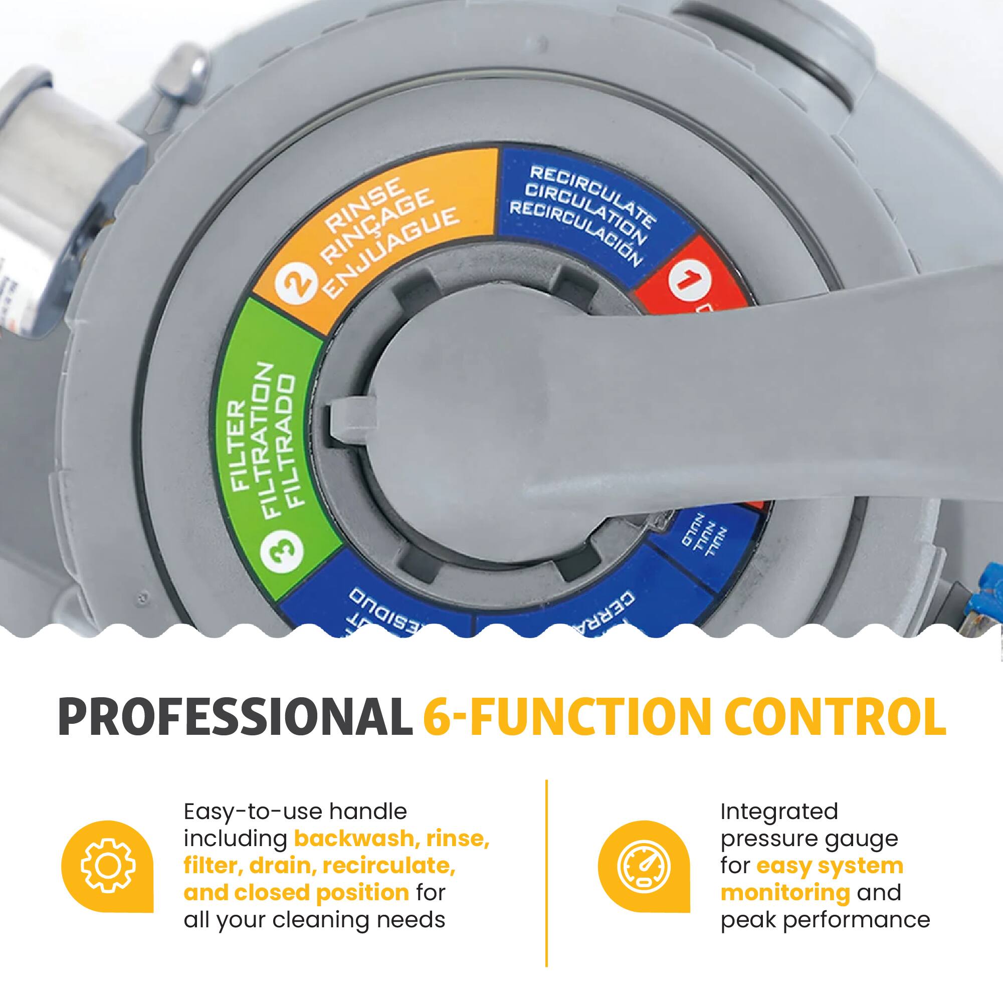 RINSE BIRCULATION 2 ENJUAGUE 1 FILTER FILTRATION FILTRADO NULO NULL NULL 3 T ONDis CERRA PROFESSIONAL 6-FUNCTION CONTROL

Easy-to-use handle including backwash, rinse, filter, drain, recirculate, and closed position for all your cleaning needs

Integrated pressure gauge for easy system monitoring and peak performance
