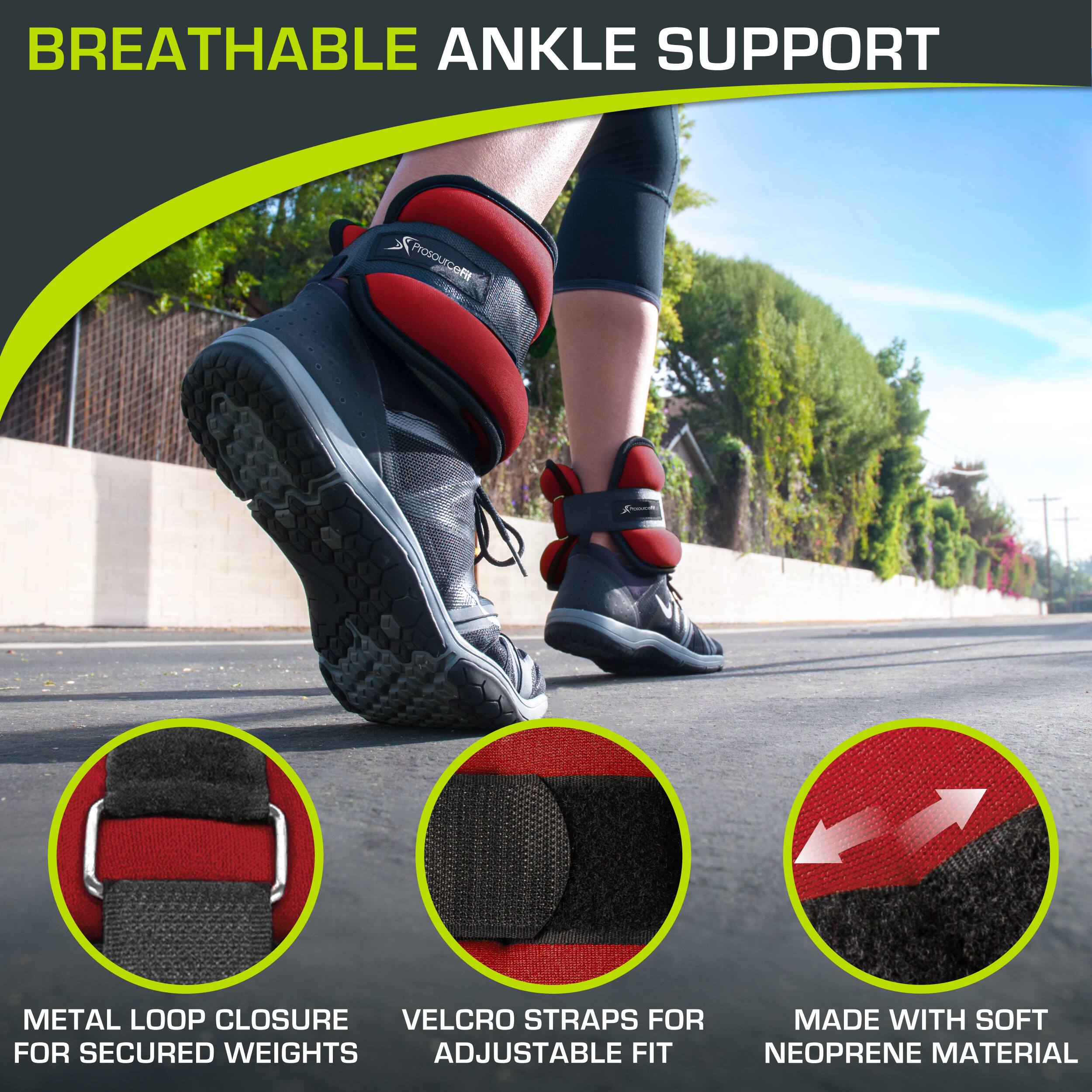 BREATHABLE ANKLE SUPPORT
Prosourcefit
METAL LOOP CLOSURE FOR SECURED WEIGHTS
VELCRO STRAPS FOR ADJUSTABLE FIT
MADE WITH SOFT NEOPRENE MATERIAL