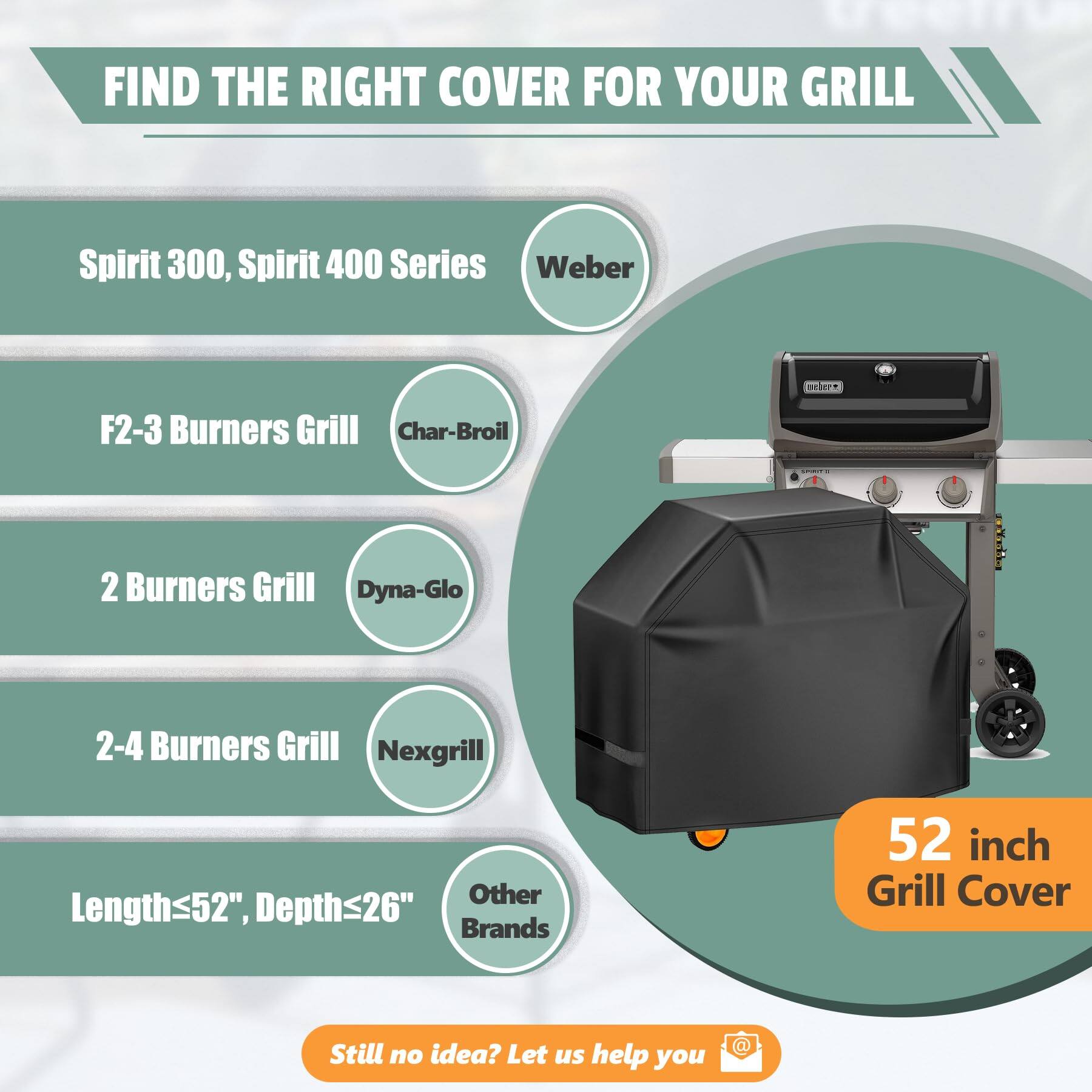 FIND THE RIGHT COVER FOR YOUR GRILL

- Spirit 300, Spirit 400 Series
- F2-3 Burners Grill
- 2 Burners Grill
- 2-4 Burners Grill
- Length≤52", Depth≤26"

Brands:
- Weber
- Char-Broil
- Dyna-Glo
- Nexgrill
- Other Brands

52 inch Grill Cover

Still no idea? Let us help you
