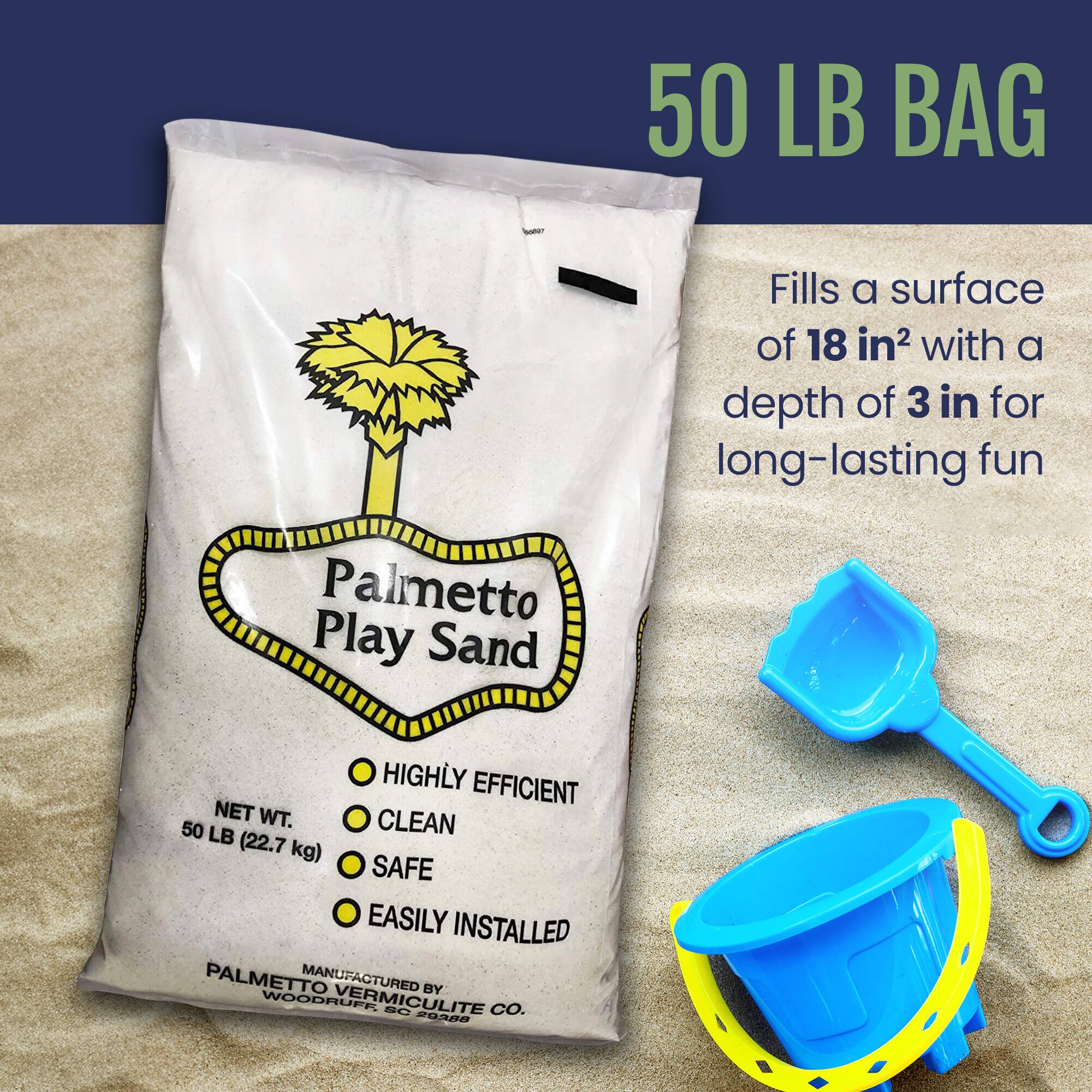 50 LB BAG

Fills a surface of 18 in² with a depth of 3 in for long-lasting fun

Palmetto Play Sand

NET WT. 50 LB (22.7 kg)

- HIGHLY EFFICIENT
- CLEAN
- SAFE
- EASILY INSTALLED

MANUFACTURED BY PALMETTO VERMICULITE CO. WOODRUFF, SC 29683