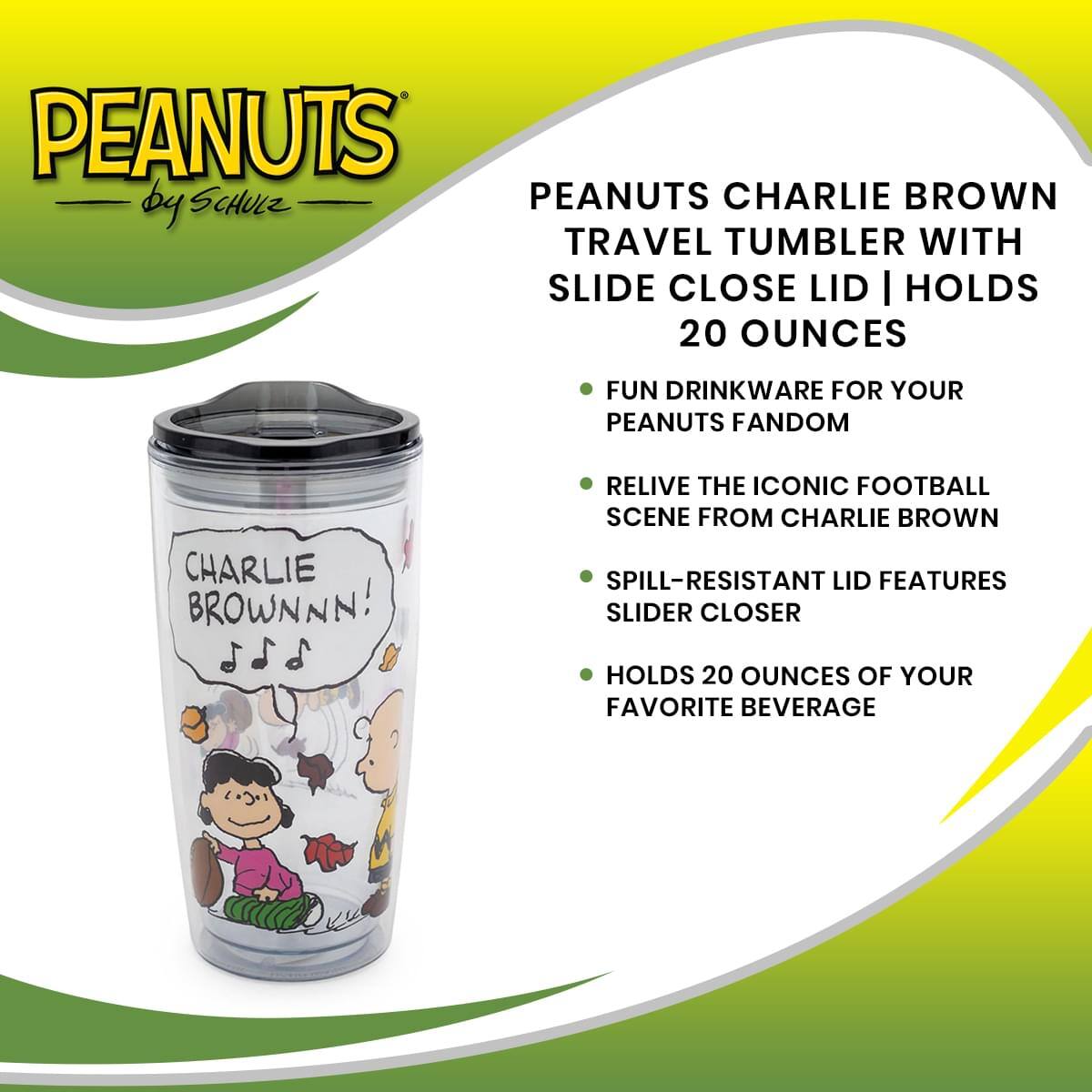 PEANUTS by SCHULZ

PEANUTS CHARLIE BROWN TRAVEL TUMBLER WITH SLIDE CLOSE LID | HOLDS 20 OUNCES

- FUN DRINKWARE FOR YOUR PEANUTS FANDOM
- RELIVE THE ICONIC FOOTBALL SCENE FROM CHARLIE BROWN
- SPILL-RESISTANT LID FEATURES SLIDER CLOSER
- HOLDS 20 OUNCES OF YOUR FAVORITE BEVERAGE

CHARLIE BROWN!