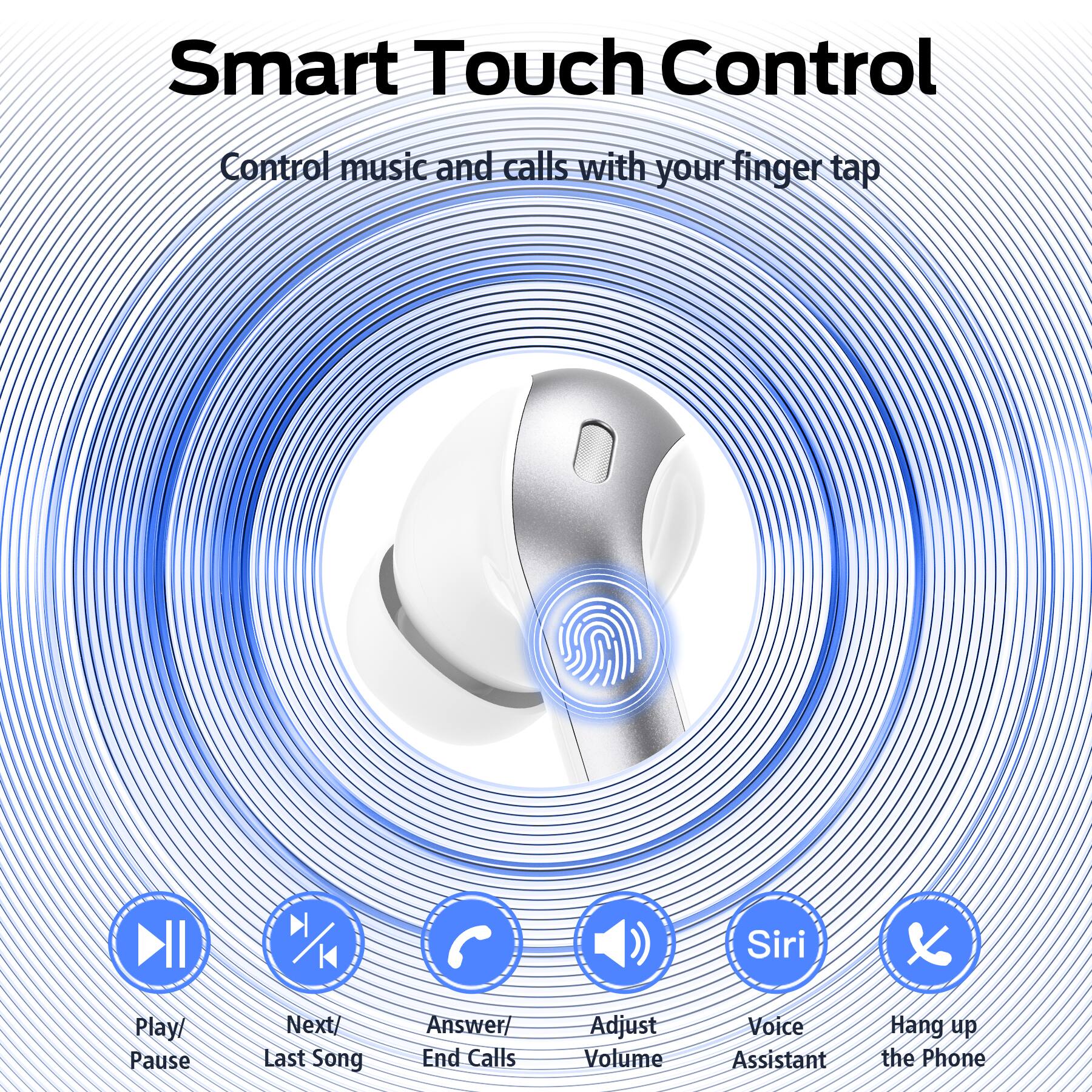 Smart Touch Control  
Control music and calls with your finger tap  

- Play/ Pause  
- Next/ Last Song  
- Answer/ End Calls  
- Adjust Volume  
- Voice Assistant  
- Hang up the Phone