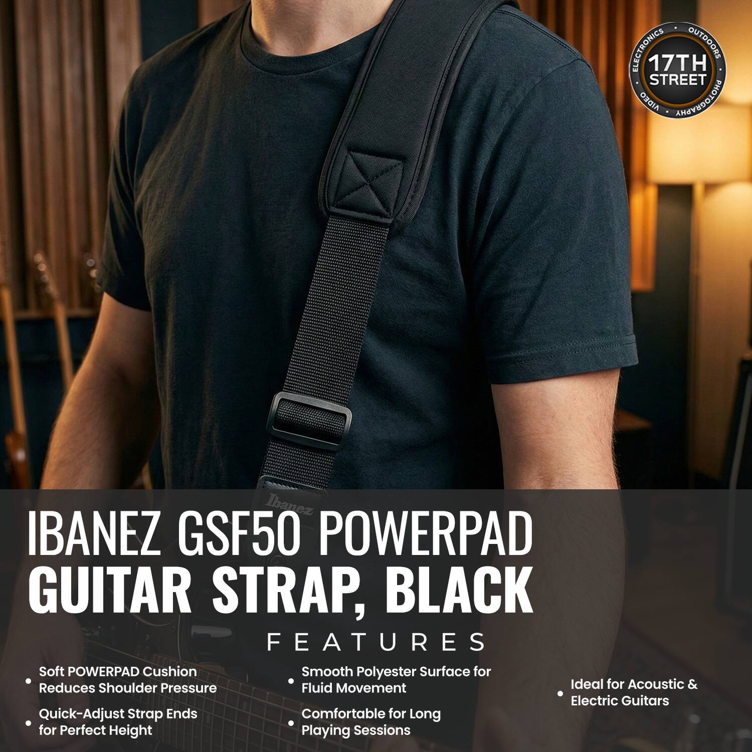 ELECTRONICS OUTDOORS 17TH STREET AIDEO PHOTOGRAPHY

Ibanez IBANEZ GSF50 POWERPAD GUITAR STRAP, BLACK

FEATURES:
- Soft POWERPAD Cushion Reduces Shoulder Pressure
- Quick-Adjust Strap Ends for Perfect Height
- Smooth Polyester Surface for Fluid Movement
- Comfortable for Long Playing Sessions
- Ideal for Acoustic & Electric Guitars