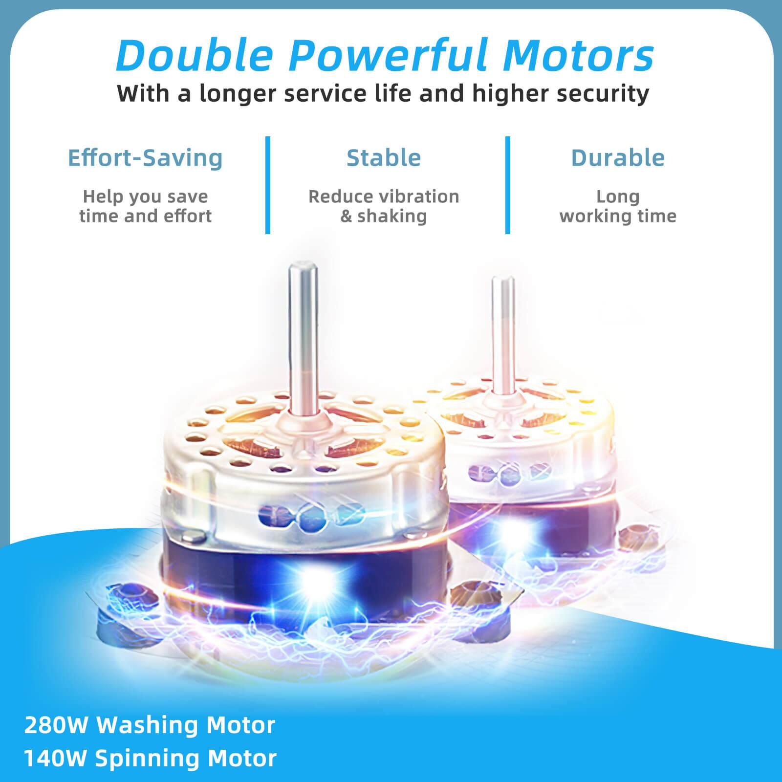 Double Powerful Motors  
With a longer service life and higher security  

Effort-Saving  
Help you save time and effort  

Stable  
Reduce vibration & shaking  

Durable  
Long working time  

280W Washing Motor  
140W Spinning Motor