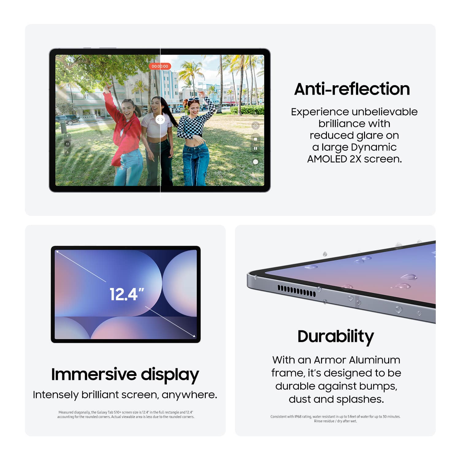 Anti-reflection  
Experience unbelievable brilliance with reduced glare on a large Dynamic AMOLED 2X screen.

12.4"  
Immersive display  
Intensely brilliant screen, anywhere.  
Measured diagonally, the Galaxy Tab S10 size is 12.4" in the full rectangle and 12.7" accounting for the rounded corners. Actual viewable area is less due to the rounded corners.

Durability  
With an Armor Aluminum frame, it's designed to be durable against bumps, dust and splashes.  
Consistent with IP67 rating, water resistant up to 5 feet of water for up to 30 minutes.  
Rinse residue / dry after wet.