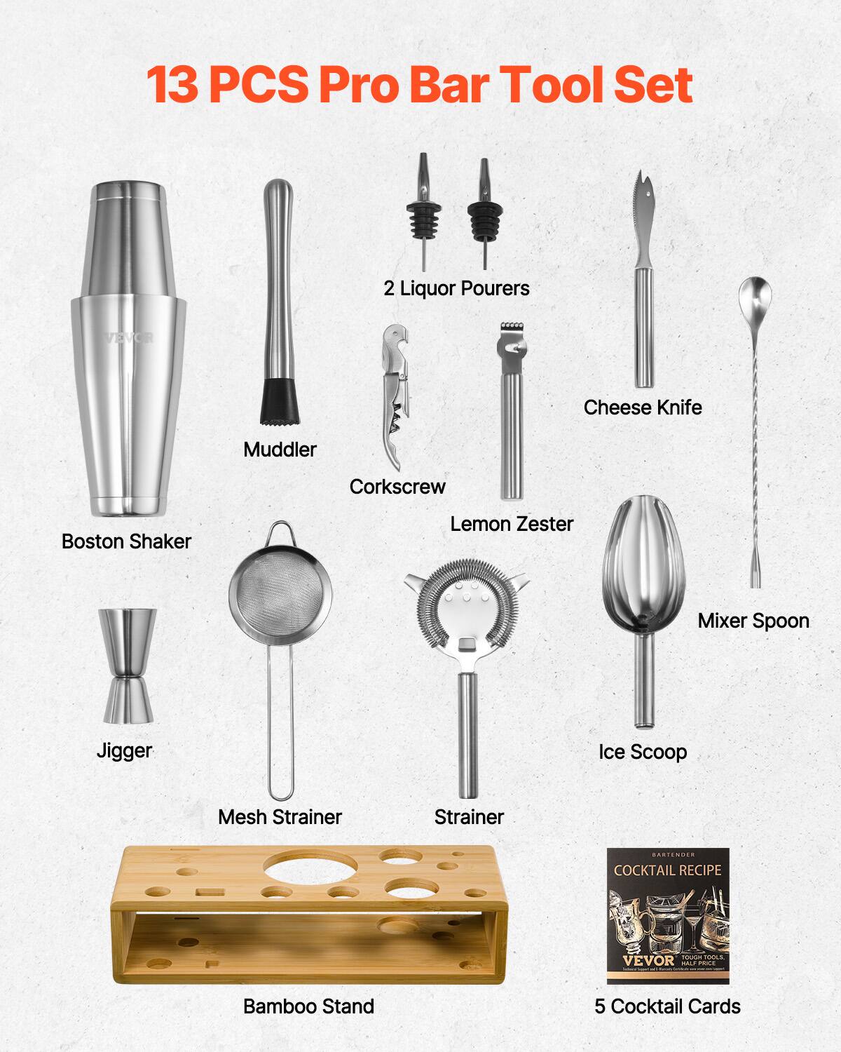 13 PCS Pro Bar Tool Set

- Boston Shaker
- Muddler
- Corkscrew
- Lemon Zester
- Jigger
- Mesh Strainer
- Strainer
- 2 Liquor Pourers
- Cheese Knife
- Mixer Spoon
- Ice Scoop
- Bamboo Stand
- 5 Cocktail Cards

COCKTAIL RECIPE

VEVOR