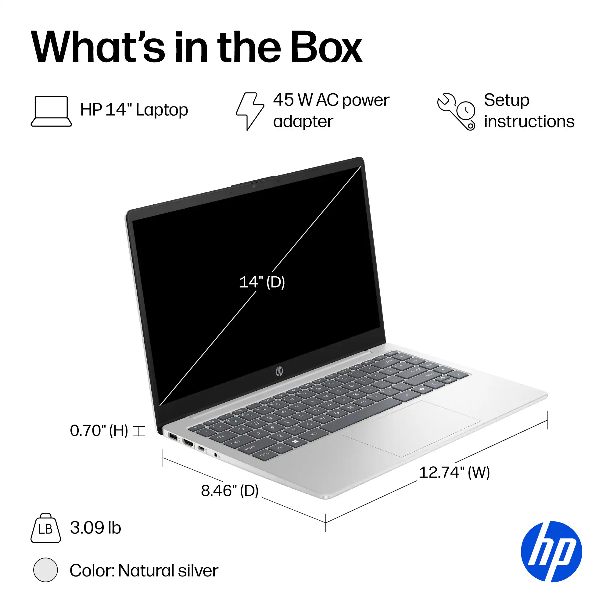 What's in the Box

- HP 14" Laptop
- 45 W AC power adapter
- Setup instructions

Dimensions:
- 14" (D)
- 12.74" (W)
- 8.46" (D)
- 0.70" (H)

Weight: 3.09 lb

Color: Natural silver