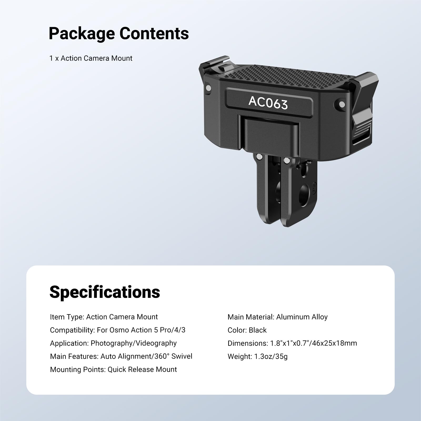 Package Contents
1 x Action Camera Mount
AC063

Specifications
Item Type: Action Camera Mount
Compatibility: For Osmo Action 5 Pro/4/3
Application: Photography/Videography
Main Features: Auto Alignment/360° Swivel
Mounting Points: Quick Release Mount
Main Material: Aluminum Alloy
Color: Black
Dimensions: 1.8"x1"x0.7"/46x25x18mm
Weight: 1.3oz/35g