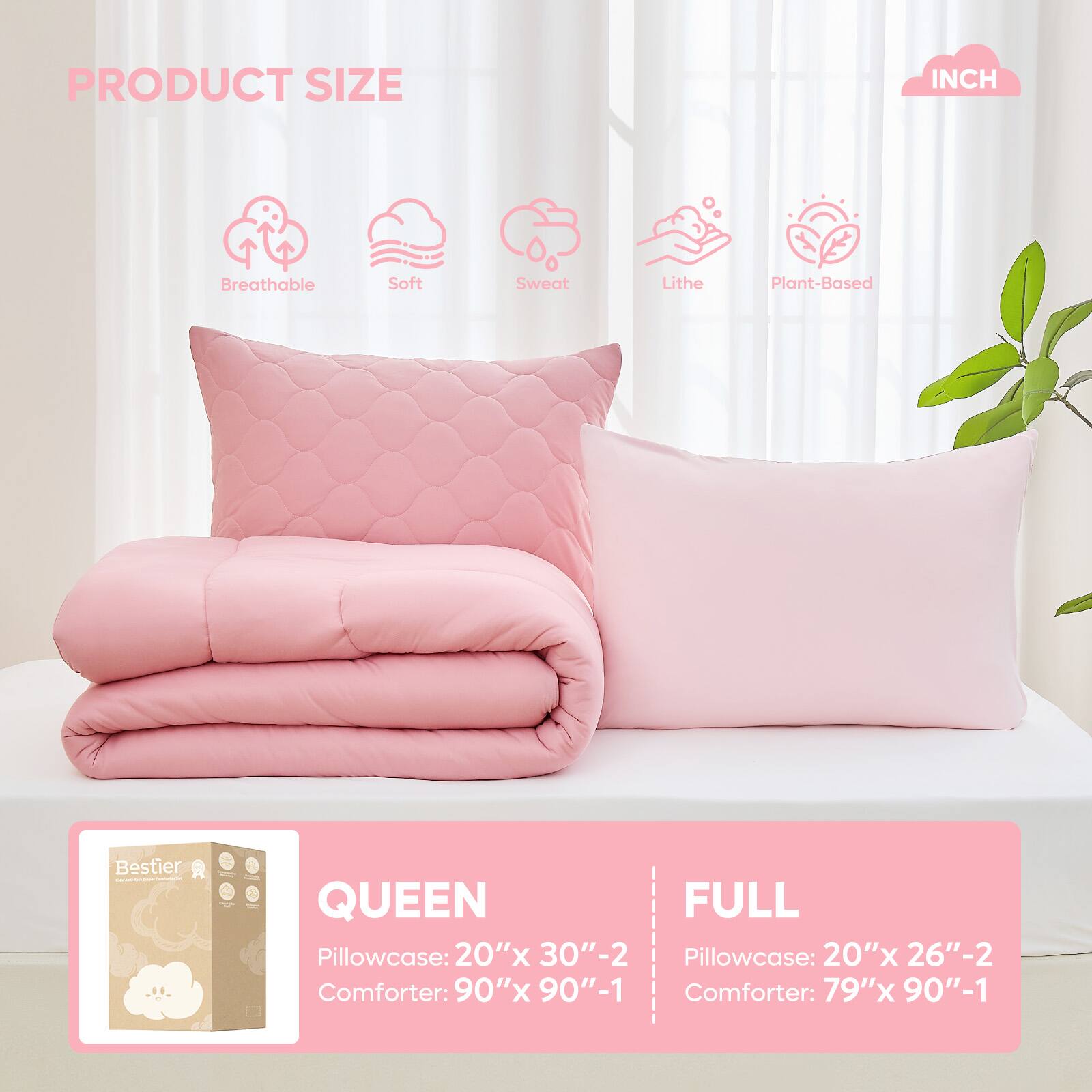 PRODUCT SIZE INCH

Breathable Soft Sweat Lithe Plant-Based

QUEEN
Pillowcase: 20"x 30"-2
Comforter: 90"x 90"-1

FULL
Pillowcase: 20"x 26"-2
Comforter: 79"x 90"-1