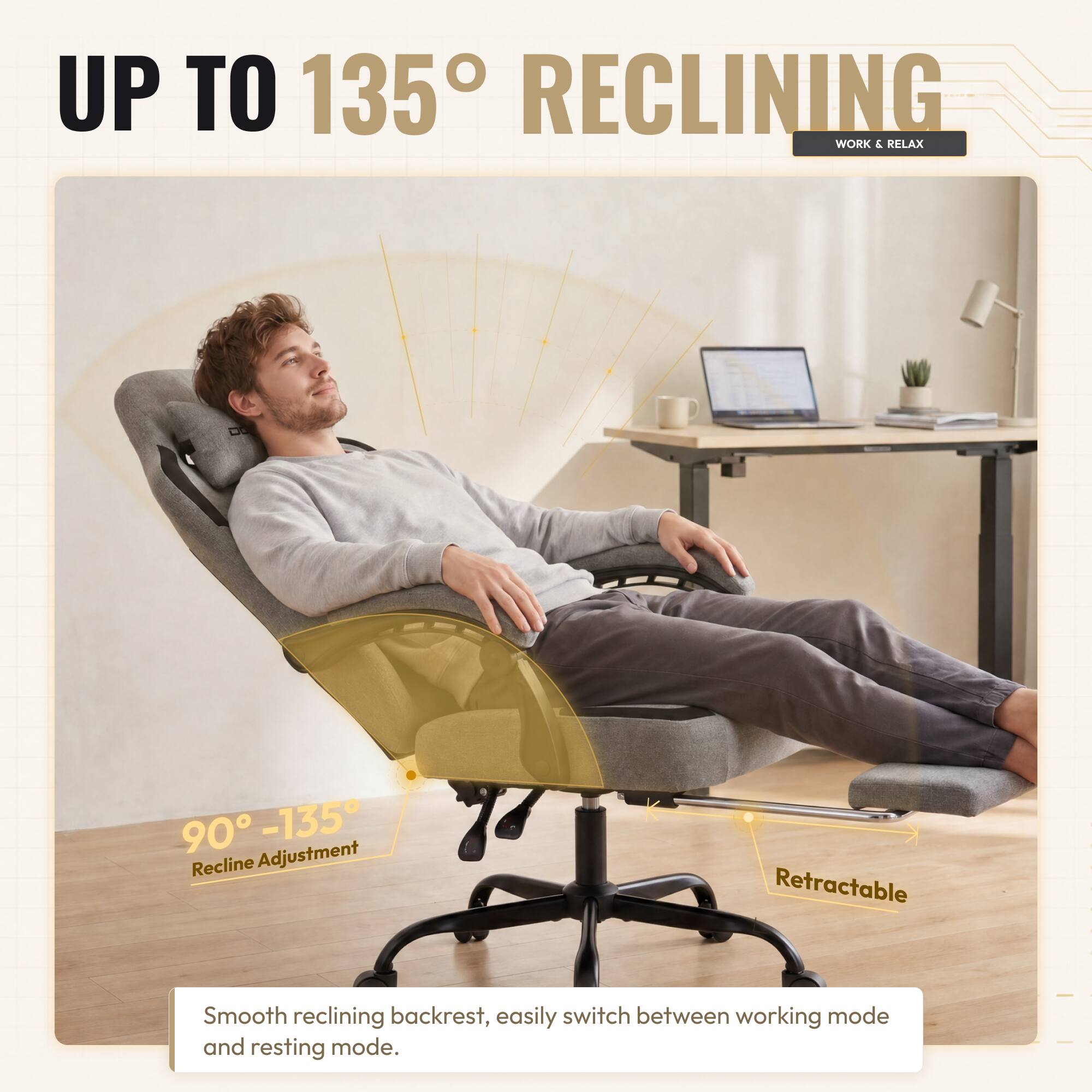UP TO 135° RECLINING  
WORK & RELAX  

90° - 135° Recline Adjustment  

Retractable  

Smooth reclining backrest, easily switch between working mode and resting mode.